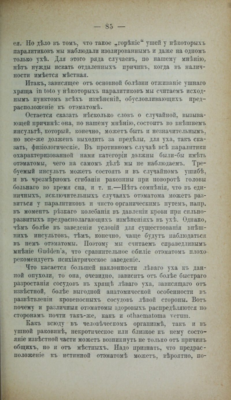 ея. Но дѣло въ томъ, что такое ^горѣніе ушей у нѣкоторыхъ паралгтиБОвъ мы наблюдали пзолпрованнымъ и даже на одномъ только ухѣ. Для этого ряда случаевъ, по нашему мнѣнію, нѣтъ нужды искать отдаленныхъ прпчпнъ. когда въ налич- ности пмѣется мѣстная. Итакъ, зависящее отъ основной болѣзнп отжпваніе упшаго хряща іп іоіо у нѣкоторыхъ паралптпковъ мы счптаемъ псход- ньгмъ пунктомъ всѣхъ пзмѣненій. обусловлпвающпхъ пред- расположеніе къ отэматомѣ. Остается сказать нѣсколько словъ о случайной, вызыва- ющей прпчпнѣ: она. по нашему мнѣнію, состоптъ во внѣшнемъ ннсультѣ. который, конечно, можетъ быть и незначительным^ но все-же долженъ выходить за предѣлы. для уха. такъ ска- зать, фпзіологпческіе. Въ протпвномъ случаѣ всѣ паралитики охарактеризованной нами категоріп должны былп-бы пмѣть отэматомы, чего на самомъ дѣлѣ мы не наблюдаемъ. Тре- буемый пнсультъ можетъ состоять и въ случайномъ ушпбѣ, и въ чрезмѣрномъ сгибаніи раковины при поворотѣ головы больнаго во время сна, и т. п.—Нѣтъ сомнѣнія, что въ еди- нпчныхъ, псключптельныхъ случаяхъ отэматома можетъ раз- виться у паралптпковъ п чисто органическпмъ путемъ. напр. въ моментъ рѣзкаго колебанія въ давленіп крови при сильно- развптыхъ предрасиолагающпхъ пзмѣненіяхъ въ ухѣ. Однако, чѣмъ бо.тѣе въ заведеніп условій для существованія внѣш- нихъ пнсультовъ. тѣмъ. конечно, чаще будутъ наблюдаться въ немъ отэматомы. Поэтому мы счптаемъ справедливымъ мнѣніе вжЫеп'а. что сравнительное обпліе отэматомъ плохо рекомендуетъ психіатрпческое заведеніе. Что касается большей наклонности лѣваго уха къ дан- ной опухоли, то она. очевпдно. завпсптъ отъ болѣе быстраго разростанія сосудовъ въ хрящѣ лѣваго уха. завпсящаго отъ извѣстной. болѣе выгодной анатомической особенностп въ развѣтвленіп кровеносныхъ сосудовъ лѣвой стороны. Вотъ почему и различныя отэматомы здоровыхъ распредѣляются по сторонамъ почтп такъ-же. какъ и отпаешагоша ѵегпш. Какъ всюду въ человѣческомъ органпзмѣ. такъ и въ ушной раковпнѣ. некротическое пли близкое къ нему состо- йте извѣстной части можетъ возникнуть не только отъ прпчпнъ общихъ. но п отъ мѣстныхъ. Надо прпзнать. что предрас- положеніе къ истинной отэматомѣ можетъ. вѣроятно. по-