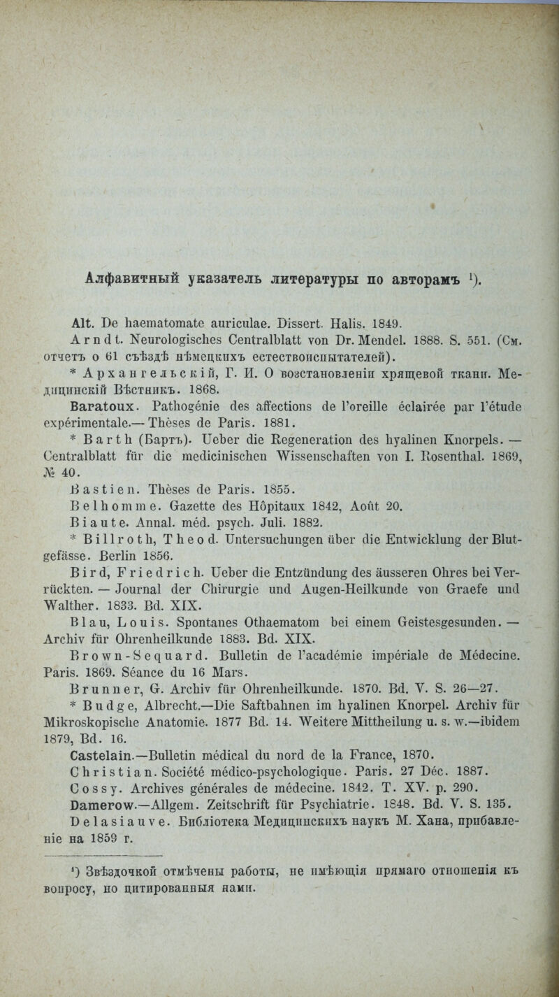\ Алфавитный указатель литературы по авторамъ 1). АН. Бе Ьаетаіотаіе аигісиіае. Віззегі. Наііз. 1849. Агпсіі. Кеигоіозізспез СепІгаІЫаМ ѵоп Бг. Мепсіеі. 1888. 8. 551. (См. отчетъ о 61 съѣздѣ нѣмецкихъ естествоиспытателей). * А рх а н г е л ь с к і й, Г. И. О нозстановлеиіи хрящевой ткани. Ме- дііцішскій Вѣстникъ. 1868. Вагаіоих. РаШодёпіе сіез айесйопз сіе ГогеШе ёсіаігёе раг \'ёіид.е ехрёгітепЫе.—ТЬёзез сіе Рагіз. 1881. * ВаіЧЪ (Бартъ). ІІеЪег сііе Ке§епегаііоп сіез Ьуаііпеп Кпогреіз. — СепІгаІЫаМ іііг сііе тесіісіпізспеп ^ѴіззепзсІіайеп ѵоп I. Еозепіпаі. 1869, Л« 40. Вазііеп. Тііёзез йе Рагіз. 1855. ВеІЬотте. СгагеМе сіез Нбрііаих 1842, Аоіи 20. Віаиіе. Аппаі. тёсі. рзусЬ. «Гиіі. 1882. * ВіІІгоѣЬ, Т Ь е о й. ТМегзиспип^еп йЬег сііе Епішск1ип§ сіег Віиі- ^еіаззе. Вегііп 1856. В і г й, Г г і е (1 г і с Ь. ИеЪег сііе Епѣ2йп(1ші§ (Іез аиззегеп Опгез Ъеі Ѵег- гйскіеп. — Лоигпаі (Іег Сііігиг^іе ипсі Аи§еп-Неі1кшісІе ѵоп Отаеіе шкі ѴаШіег. 1833. Всі. XIX. В1 а и, Ь о и і в. 8ропѣапез ОШаетаіот Ъеі еіпет Сгеізіездезшкіеп. — АгсЫѵ Гйг ОЬгепЬеіІкиікіе 1883. Всі. XIX. В^о^»ѵп-8е^иа^с^. Виііеііп сіе Гасасіётіе ітрёгіаіе сіе Мёсіесіпе. Рагіз. 1869. 8ёапсе <1и 16 Магз. Вгиппег, АгсЪіѵ Іііг Опгепііеііішпсіе. 1870. Вй. V. 8. 26—27. * В и (1 §' е, АІЪгесМ—Біе 8аШ)аппеп іт пуаііпеп Кпогреі. Агспіѵ іиг Мікгозкорізсііе Апаіотіе. 1877 Всі. 14. ЛѴеііеге МіМпеіІип^ и. в. лѵ.—іЫсІет 1879, Всі. 16. Сазіеіаіп.—Виііеііп тёсіісаі (1и погсі <1е 1а Ггапсе, 1870. С п г і з і і а п. 8осіёіё тёсИсо-рзуспок^дие. Рагіз. 27 Бес. 1887. Соззу. АгсЬіѵез ^ёпёгаіез сіе тёйесіпе. 1842. Т. ХУ. р. 290. Батеролѵ.—А11§ет. ЯеіізсЪгій ійг РзусЫаѣгіе. 1848. Всі. V. 8. 135. Веіазіаиѵе. Бнбліотека Медицнпскнхъ наукъ М. Хана, прибавле- ніе на 1859 г. *) Звѣздочкой отмѣчены работы, не имѣющія прямаго отношенія къ вопросу, но цптпровапвыя нами.