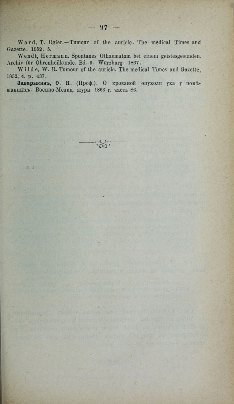 ^ѴагсІ, Т. 0<?іеі\—Титоиг оГ Иіе апгісіе. ТЬе тесііеаі Тітез апсі ОагеПе. 1852. 5. \ѴепаЧ, Негтапп. 8роп1апе> ОіЬаетаІот Ьеі еіпет деізіез^езітсіеп. Лгсіііѵ Мг ОЬгепІіеіІкипсІе. Всі. 3. ^ѴйггЪигд. 1867. \Ѵі1сІе, ЛѴ. К. Титоиг оі і.Ъе аигісіе. Тііе тегіісаі Тітез ап<і ОагеЙе. 1852, 4. р. 437. Заварыкинъ, Ѳ. Н. (Проф.). О кровяной опухо.тп уха у цомѣ- шанныхъ. Военно-Медиц. журн. 1863 г. часть 86.