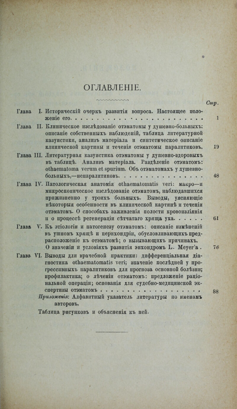 ОГЛАВЛЕШЕ. Стр. Глава I. Историческій очеркъ развптія вопроса. Настоящее поло- женіе его • 1 Глава II. Клиническое изслѣдованіе отэматомы у душевно-больныхъ: описаніе собственныхъ наблюденій, таблица литературной казуистики, анализъ матеріала и синтетическое описаніе клинической картины и теченія отэматомы паралитиковъ. 19 Глава III. Литературная казуистика отэматомы у душевно-здоровыхъ въ таблицѣ. Анализъ матеріала. Раздѣленіе отэматомъ: оШаетаіота ѵегшп еі зригіит. Объ отэматомахъ у душевно- больныхъ,—непаралитиковъ 48 Глава IV. Патологическая анатомія оіпаетаіошаііз ѵегі: макро-и микроскоиическое изслѣдованіе отэматомъ, наблюдавшихся прижизненно у троихъ больныхъ. Выводы, уясняющіе нѣкоторыя особенности въ клинической картинѣ и теченіи отэматомъ. О способахъ заживленія полости кровоизліянія и о процессѣ регенераціи сѣтчатаго хряща уха 61 Глава V. Къ этіологіи и патогенезу отэматомъ: описаніе измѣненій въ ушномъ хрящѣ и перихондріи, обусловливающихъ пред- расположеніе къ отэматомѣ; о вызывающихъ причинахъ. О значеніи и условіяхъ развитія энхондромъ Ъ. Меуег'а . 78 Глава VI. Выводы дли врачебной практики: дифференціальная діа- гностика оіпаетаіотаііз ѵегі; эначепіе послѣдней у про- гресспвныхъ паралптиковъ для прогноза основной болѣзни; профилактика; о лѣченіи отэматомъ: предложеніе раціо- нальной операціп; основанія для судебно-медицинской эк- спертизы отэматомъ 53 Приложенія: Алфавитный указатель литературы по именамъ авторовъ. Таблица рисунковъ и объясненія къ ней.