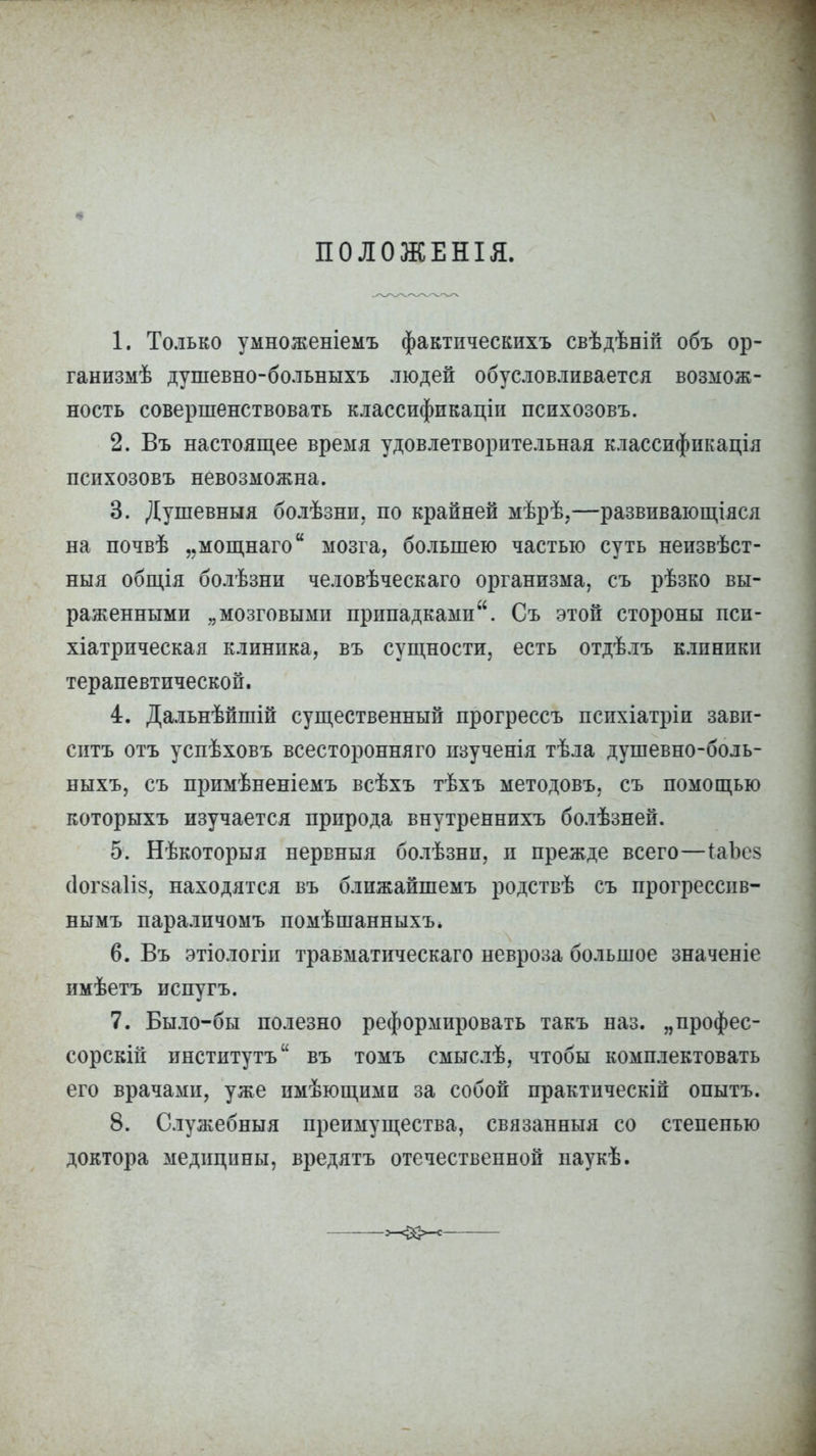 ПОЛОЖЕНІЯ. 1. Только умноженіемъ фактпческихъ свѣдѣній объ ор- ганизмѣ душевно-больныхъ людей обусловливается возмож- ность совершенствовать классификации психозовъ. 2. Въ настоящее время удовлетворительная классификация психозовъ невозможна. 3. Душевныя болѣзни. по крайней мѣрѣ,—развивающіяся на почвѣ „мощнаго мозга, большею частью суть неизвѣст- ныя общія болѣзни человѣческаго организма, съ рѣзко вы- раженными „мозговыми припадками. Съ этой стороны псп- хіатрическая клиника, въ сущности, есть отдѣлъ клиники терапевтической. 4. Дальнѣйшій существенный прогрессъ психіатріи зави- ситъ отъ успѣховъ всесторонняго изученія тѣла душевно-боль- ныхъ, съ примѣненіемъ всѣхъ тѣхъ методовъ, съ помощью которыхъ изучается природа внутреннихъ болѣзней. 5. Нѣкоторыя нервныя болѣзни, и прежде всего—іаЪез (1ог8а1І8, находятся въ ближайшемъ родствѣ съ прогрессив- нымъ параличомъ помѣшанныхъ. 6. Въ этіологіи травматическаго невроза большое значеніе имѣетъ испугъ. 7. Было-бы полезно реформировать такъ наз. „профес- сорски! институтъ въ томъ смыслѣ, чтобы комплектовать его врачами, уже имѢющими за собой практическій опытъ. 8. Служебныя преимущества, связанныя со степенью доктора медицины, вредятъ отечественной паукѣ.