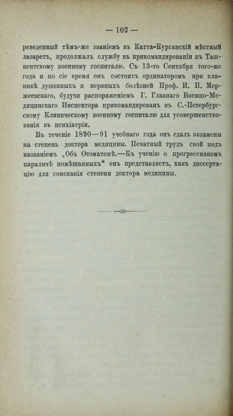 — 102 — реведенный тѣмъ-же званіемъ въ Катта-Курганскій мѣстнын лазаретъ, продолжалъ службу въ дрикомандированіи къ Таш- кентскому военному госпиталю. Съ 13-го Сентября того-же года н по сіе время онъ состоитъ ординаторомъ при кли- нике душевныхъ п нервныхъ болѣзней Проф. И. П. Мер- жеевскаго, будучи распоряженіемъ Г. Главнаго Военно-Ме- дицинскаго Инспектора прикомандированъ къ С.-Петербург- скому Клиническому военному госпиталю для усовершенство- ванія въ психіатріи. Въ теченіе 1890—91 учебнаго года онъ сдалъ экзамены на степень доктора медицины. Печатный трудъ свой подъ названіемъ „Объ Отэматомѣ.—Къ ученію о прогрессивномъ параличѣ помѣшанныхъ онъ представляетъ, какъ диссерта- цию для соисканія степени доктора медицины.