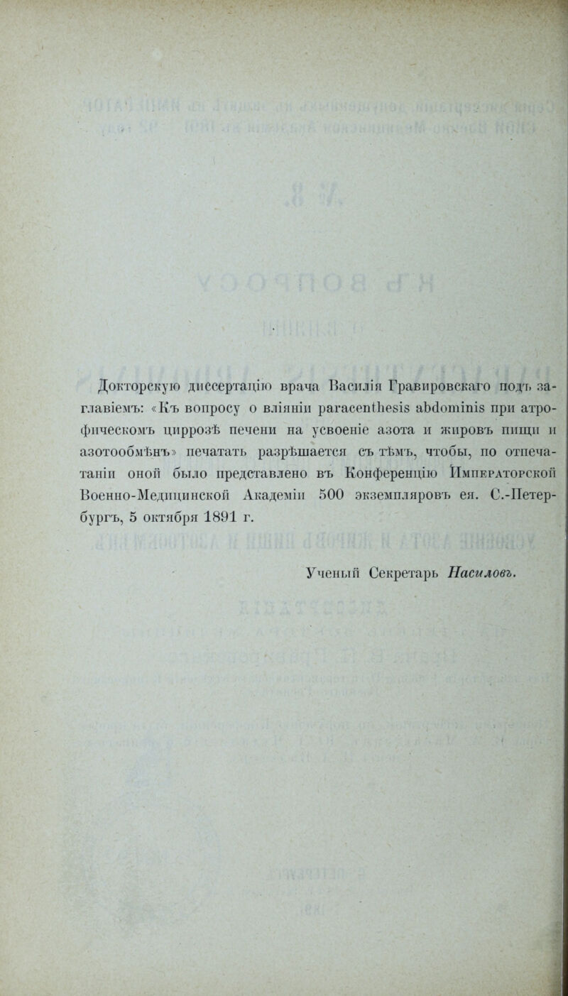 Докторскую днссертаціто врача Васплія Гравнровскаго подъ за- главіемъ: «Къ вопросу о вліяніи рагасеп<ѣе8І8 аЪаотіпіз при атро- фнческомъ циррозѣ печени на усвоеніе азота и жнровъ пищи и азотообмѣнъ» печатать разрѣшается съ тѣмъ, чтобы, по отпеча- таніи оной было представлено въ Конференцію Императорской Военно-Медицинской Академін 500 экземпляровъ ей. С.-Петер- бургъ, 5 октября 1891 г. Ученый Секретарь Насиловъ.