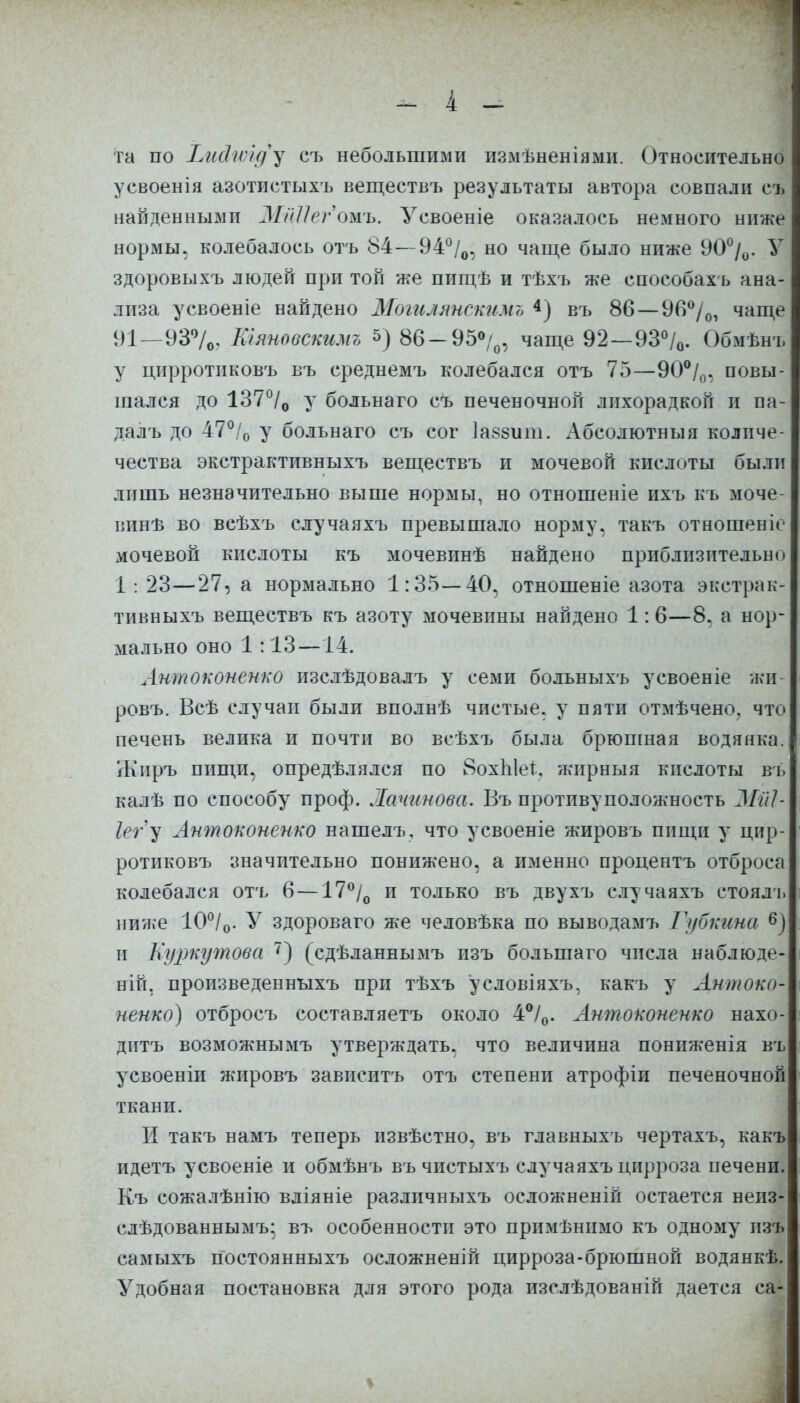 _ і _ та по Ъи&ѵрід^ съ небольшими измѣненіями. Относительно усвоенія азотистыхъ веществъ результаты автора совпали съ найденными МШегожъ. Усвоеніе оказалось немного ниже нормы, колебалось отъ 84—94°/0, но чаще было ниже 90%. У здоровыхъ людей при той же пищѣ и тѣхъ же епособахъ ана- лиза усвоеніе найдено Моггиянскнмт> 4) въ 86—9П°/0, чаще 91—93°/0. Еіяновсшмо 5) 86—95°/0, чаще 92—93°/0. Обмѣнъ у цирротиковъ въ среднемъ колебался отъ 75—90°/0, повы- шался до 137°/0 у больнаго съ печеночной лихорадкой и па- далъ до 47°/0 у больнаго съ сог Іаззиш. Абсолютныя колпче- чества экстрактивныхъ веществъ и мочевой кислоты были лишь незначительно выше нормы, но отношеніе ихъ къ моче- винѣ во всѣхъ случаяхъ превышало норму, такъ отношеніе мочевой кислоты къ мочевинѣ найдено приблизительно 1: 23—27, а нормально 1:35—40, отношеніе азота экстрак- тивныхъ веществъ къ азоту мочевины найдено 1:6—8. а нор- мально оно 1:13 —14. Антоконенко изслѣдовалъ у семи больныхъ усвоеніе жи- ровъ. Всѣ случаи были вполнѣ чистые, у пяти отмѣчено. что печень велика и почти во всѣхіз была брюшная водянка., Жиръ пищи, опредѣлялся по ВохЫег. жирныя кислоты въ калѣ по способу проф. ~Іачинова. Въ противоположность МйЬ Іегу Антоконенко нашелъ, что усвоеніе жировъ пищи у цир- ротиковъ значительно понижено, а именно процентъ отброса колебался отъ 6 —17°/0 и только въ двухъ случаяхъ стоядъ ниже 10°/0. У здороваго же человѣка по выводамъ Губкина 6) и Еуркутова 7) (сдѣланнымъ изъ большаго числа наблюде- ній, произведенныхъ при тѣхъ условіяхъ, какъ у Антоко- ненко) отбросъ составляетъ около 4°/0. Антоконенко нахо- дитъ возможнымъ утверждать, что величина пониженія въ усвоеніи жировъ зависитъ отъ степени атрофіи печеночной ткани. И такъ намъ теперь извѣстно, въ главныхъ чертахъ, какъ идетъ усвоеніе и обмѣнъ въ чистыхъ случаяхъ цирроза печени. Къ сожалѣнію вдіяніе разлпчныхъ осложненій остается неиз- слѣдованнымъ; въ особенности это примѣнимо къ одному ия самыхъ постоянныхъ осложненій цирроза-брюшной водянкѣ. Удобная постановка для этого рода изслѣдованій дается са-