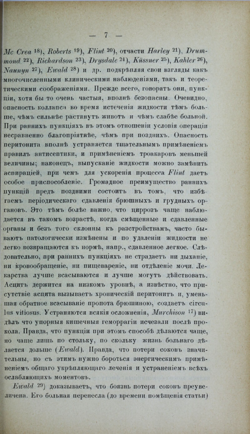 \Мс Сгеа 18), ВоЪегіз 19), ШЫ 20), отчасти Нагіеу 21), Вгит- Ітопсі. 22), ШсЪагдзоп 23), Вгузсіаіе 2±), Кмззпег Щ, КаЫег^\ ХіЯаипуп 27), ЕгѵаШ 28) и др. подкрѣпляя свои взгляды какъ многочисленными клиническими наблюденіями, такъ и теоре- тическими соображеніями. Прежде всего, говорятъ они, пунк- ціи, хотя бы то очень частыя, вполнѣ безопасны. Очевидно, опасность коллапса во время истеченія жидкости тѣмъ боль- ше, чѣмъ сильнѣе растянутъ животъ и чѣмъ слабѣе больной. При раннихъ пункціяхъ въ этомъ отношеніи условія операціи несравненно благопріятнѣе, чѣмъ при позднихъ. Опасность перитонита вполнѣ устраняется тщательнымъ примѣненіемъ правилъ антисептики, и примѣненіемъ троакаровъ меньшей величины* наконецъ, выпусканіе жидкости можно замѣнить аспираціей, при чемъ для ускоренія процесса Рігпі даетъ особое приспособленіе. Громадное преимущество раннихъ пункцій предъ поздними состоитъ въ томъ, что избѣ- гаемъ періодическаго сдавленія брюшныхъ и грудныхъ ор- гановъ. Это тѣмъ болѣе важно, что циррозъ чаще наблю- дается въ такомъ возрастѣ, когда смѣщенные и сдавленные органы и безъ того склонны къ разстройствамъ, часто бы- ваютъ патологически измѣнены и по удаленіи жидкости не легко возвращаются кь нормѣ, напр., сдавленное легкое. Слѣ- довательно, при раннихъ пункціяхъ не страдаетъ ни дыханіе, ни кровообращеніе, ни пищевареніе, ни отдѣленіе мочи. Ле- карства лучше всасываются и лучше могутъ дѣйствовать. Асцитъ держится на низкомъ уровнѣ, а извѣстно. что при- сутствіе асцита вызываетъ хроническій перитонитъ и, умень- шая обратное всасываніе пропота брюшиною, создаетъ сігси- 1п8 ѵіІІ08іі8. Устраняются всякія осложненія, МигсМзоп 17) ви- дѣлъ что упорныя кишечныя геморрагіи исчезали послѣ про- кола. Правда, что пункціи при этомъ способѣ дѣлаются чаще, но чаще лишь по стольку, по скольку жизнь больнаго дѣ- .іается дольше (ЕіѵаШ). Правда, что потери соковъ значи- тельны, но съ этимъ нужно бороться энергическимъ примѣ- неніемъ общаго укрѣпляющаго леченія и устраненіемъ всѣхъ ослабли ющихъ моментовъ. ЕгѵиМ 29) доказываетъ, что боязнь потери соковъ преуве- личена. Его больная перенесла (до времени помѣщенія статьи)