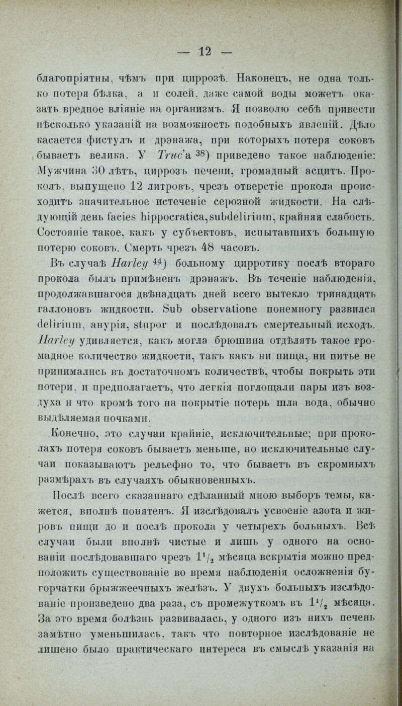 благопріятны, чѣмъ при циррозѣ. Наконецъ, не одна толь- ко потеря бѣлка, а н солей, даже самой воды можетъ ока- зать вредное вліяніе на организмъ. Я позволю себѣ привести нѣсколько указаній на возможность подобныхъ явленій. Дѣло касается фистулъ и дрэнажа, при которыхъ потеря соковъ бываетъ велика. У Тгиса 38) приведено такое наблюденіе: Мужчина 30 лѣтъ, цирроз ь печени, громадный асцитъ. Про- колъ, выпущено 12 литровъ, чрезъ отверстіе прокола проис- ходитъ значительное истеченіе серозной жидкости. На слѣ- дующій день іасіез Ырросгаііса,8иІс1е1ігіит, крайняя слабость. Состояніе такое, какъ у субъектовъ, испытавшихъ большую потерю соковъ. Смерть чрезъ 48 часовъ. Въ случаѣ Нагіеу и) больному цирротику послѣ втораго прокола былъ примѣненъ дрэнажъ. Въ теченіе наблюденія, продолжавшагося двѣнадцать дней всего вытекло тринадцать галлоновъ жидкости. 8иЪ оЬзегѵаІіопе понемногу развился аеНтшт, анурія, зіарог и послѣдовалъ смертельный исходъ. Магіеу удивляется, какъ могла брюшина отдѣлять такое гро- мадное количество жидкости, такъ какъ ни пища, ни питье не принимались въ достаточномъ количествѣ, чтобы покрыть эти потери, и предполагаешь, что легкія поглощали пары изъ воз- духа и что кромѣ того на покрытіе потерь шла вода, обычно выдѣляемая почками. Конечно, это случаи крайніе, исключительные; при проко- лахъ потеря соковъ бываетъ меньше, но исключительные слу- чаи показываютъ рельефно то, что бываетъ въ скромныхъ размѣрахъ въ случаяхъ обыкновенныхъ. Послѣ всего сказаннаго сдѣланный мною выборъ темы, ка- жется, вполнѣ понятенъ. Я изслѣдовалъ усвоеніе азота и жи- ровъ пищи до и послѣ прокола у четырехъ больныхъ. Всѣ случаи были вполнѣ чистые и лишь у одного на осно- ва ніи послѣдовавшаго чрезъ Ѵ\г мѣсяца вскрытія можно пред- положить существованіе во время наблюденія осложненія бу- горчатки брыжжеечныхъ желѣзъ. У двухъ больныхъ изслѣдо- ваніе произведено два раза, съ промежуткомъ въ 1А/2 мѣсяца. За это время болѣзнь развивалась, у одного изъ нихъ печень замѣтно уменьшилась, такъ что повторное изслѣдованіе не лишено было практическая интереса въ смыслѣ указанія на