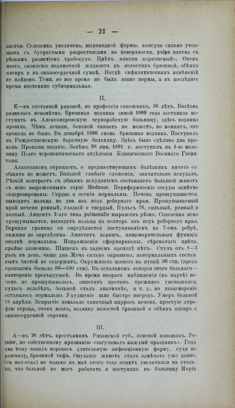 застоя. Селезенка увеличена, шаровидной формы, капсула сильно утол- щена съ бугристыми разростаніями на поверхности, риіра плотна съ рѣзкимъ развитіемъ трабекулъ. Цвѣтъ мякоти коричневый». Отекъ мозга, скопленіе водяночной жидкости въ иолостяхъ брюшной, обѣихъ плевръ и въ околосердечной сумкѣ. Нигдѣ сифилитическихъ измѣненій не найдено. Темп, во все время не была выше нормы, а въ цослѣднее время постоянно субнормальная- П. Е—въ отставной рядовой, по профессіи сапожникъ, 36 лѣтъ. Болѣзнь развилась незамѣтно. Брюшная водянка зимой 1889 года заставила по- ступить въ Александровскую чернорабочую больницу, здѣсь водянка прошла. Чѣмъ лечили, больной сказать не можетъ, но помнить, что прокола не было. Въ декабрѣ 1890 снова брюшная водянка. Поступилъ въ Рождественскую барачную больницу. Здѣсь было сдѣлано два про- кола. Проколы поздніе. Затѣмъ 28 янв. 1891 г. поступилъ въ 1-ю поло- вину И-аго терапевтическаго отдѣленія Клиническаго Боеннаго Госпи- таля. Алкоголизмъ отрнцаетъ, о предшествующихъ болѣзняхъ ничего со общить не можетъ. Больной слабаго сложенія, значительно исхудалъ. Рѣзкій контрастъ съ общимъ исхуданіемъ составляетъ большой животъ съ ясно выраженнымъ сари! Месіизае. Периферическіе сосуды замѣтно склерозированы. Сердце и легкія нормальны. Печень прощупывается, выходить пальца на два изъ подъ ребернаго края. Прощупываемый край печени ровный, гладкій и твердый. Пульсъ 76, сильный, ровный и полный. хѴкцентъ 2-аго тона риІтопаПз выраженъ рѣзко. Селезенка ясно прощупывается, выходить пальца на полтора изъ подъ ребернаго края. Верхняя граница ея опредѣляется постукиваніемъ на 7-омъ ребрѣ, нижняя не опредѣлима- Аппетитъ хорошъ, пищеварительныя функціи вполнѣ нормальны. Испражненія сформированы, сѣроватаго цвѣта. крайне зловонны. ІПишекъ въ заднемъ проходѣ нѣтъ. Стулъ отъ 1—3 разъ въ день, чаще два. Моча сильно окрашена, ненормальныхъ состав ныхъ частей не содержитъ. Окружность живота на пункѣ 96 сіт. (предъ нроколомъ бывала 99—100 стм). Бъ остальномъ исторія этого больнаго— повтореніе предъидущей. Во время втораго наблюденія (въ мартѣ) пе- чень не прощупывалась, аппетитъ противъ прежняго уменьшился, пульсъ ослабѣлъ, больной сталъ апатичнѣе, и т. д., но пищевареніе оставалось нормально. Ухудшеніе шло быстро впередъ. Умеръ больной 15 апрѣля. Вскрытіе показало типичный циррозъ печени, простую атро- фію сердца, отекъ мозга, водянку полостей брюшной и обѣихъ плевръ и околосердечной сорочки. III. А—нъ 26 лѣтъ, крестьянинъ Рязанской губ., ломовой извощикъ. Ро- Іаіог. по собственному признанію «загуливалъ каждый праздникъ». Года два тому назадъ перенесъ длительную пнфекціонную форму, судя по разсказу, брюшной тифъ. Опуханіе живота сталъ замѣчать уже давно, (съ пол-года) но только въ маѣ этого года асцитъ увеличился на столь- ко, что больной не могъ работать и поступилъ въ больницу Маріп