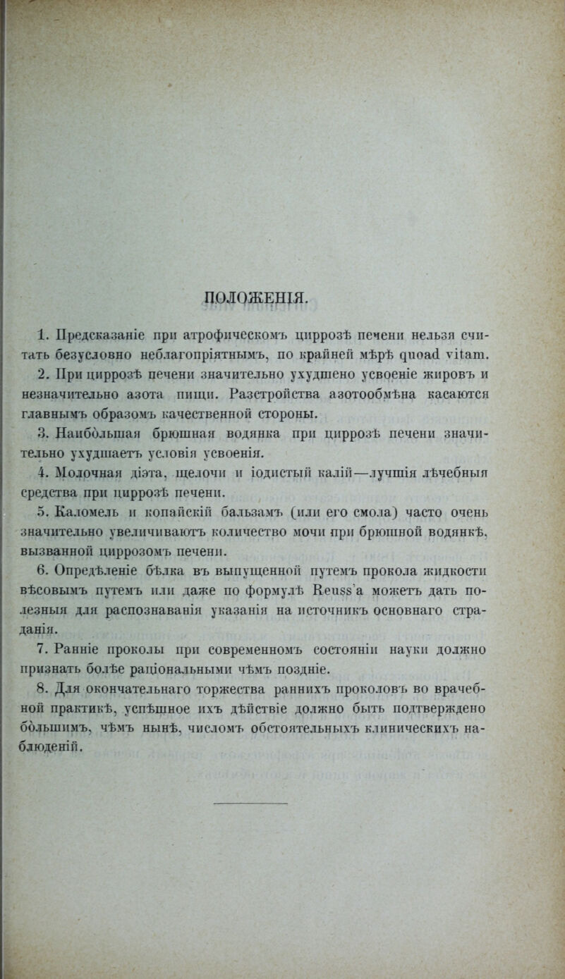 ПОЛОЖЕНЬЯ. 1. Предсказаніе при атрофнческомъ циррозѣ печени нельзя счи- тать безусловно неблагопріятнымъ, по крайней мѣрѣ диоасі ѵйапі. 2. При циррозѣ печени значительно ухудшено усвоеніе жировъ и незначительно азота пищи. Разетропства азотообмѣна касаются главнымъ образомъ качественной стороны. Ц. Наибольшая брюшнан водянка при цнррозѣ печени значи- тельно ухудшаетъ условія усвоенія. 4. Молочная діэта. щелочи и іодпстый калій—лучшія лѣчебныя средства при циррозѣ печени. 5. Каломель и копайскій бальзамъ (или его смола) часто очень значительно увеличиваютъ количество мочи при брюшной водянкѣ, вызванной циррозомъ печени. 6. Опредѣленіе бѣлка въ выпущенной путемъ прокола жидкости вѣсовымъ путемъ или даже по формулѣ Кеизз а можетъ дать по- лезныя для распознаванія указанія на нсточннкъ основнаго стра- данія. 7. Ранніе проколы при современномъ состоянін науки должно признать болѣе раціональнымн чѣмъ поздніе. 8. Для окончательная торжества раннихъ проколовъ во врачеб- ной практикѣ, успѣшное ихъ дѣйствіе должно быть подтверждено бблыипмъ. чѣмъ нынѣ. числомъ обстоятельныхъ клиническихъ на- блюденіп.