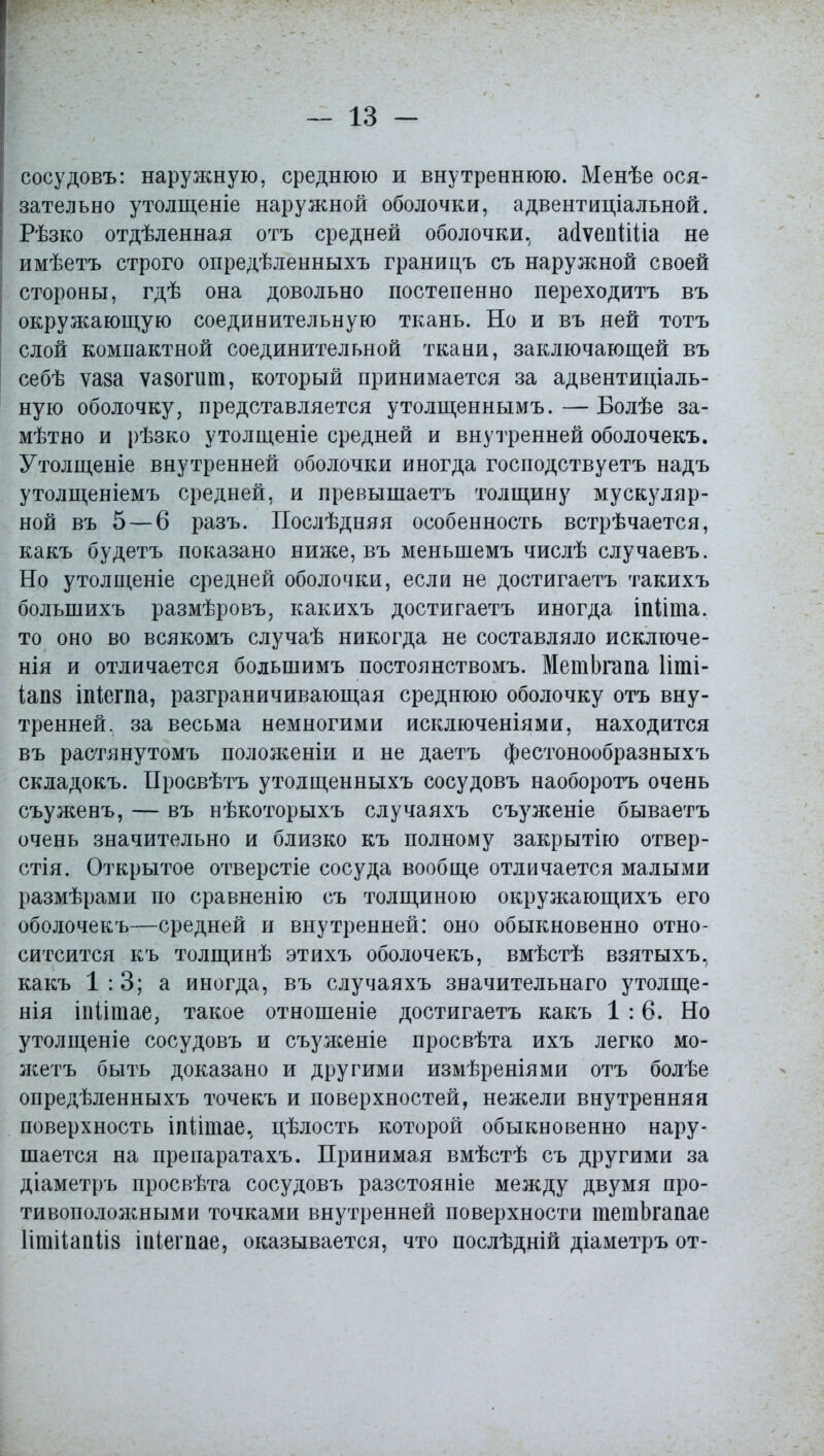 сосудовъ: наружную, среднюю и внутреннюю. Менѣе ося- зательно утолщеніе наружной оболочки, адвентиціальной. Рѣзко отдѣленная отъ средней оболочки., айѵепШіа не имѣетъ строго опредѣленныхъ границъ съ наружной своей стороны, гдѣ она довольно постепенно переходитъ въ окружающую соединительную ткань. Но и въ ней тотъ слой компактной соединительной ткани, заключающей въ себѣ ѵаза ѵазогит, который принимается за адвентиціаль- ную оболочку, представляется утолщеннымъ.—Болѣе за- мѣтно и рѣзко утолщеніе средней и внутренней оболочекъ. Утолщеніе внутренней оболочки иногда господствуетъ надъ утолщеніемъ средней, и превышаетъ толщину мускуляр- ной въ 5 — 6 разъ. Послѣдняя особенность встрѣчается, какъ будетъ показано ниже, въ меньшемъ числѣ случаевъ. Но утолщеніе средней оболочки, если не достигаешь такихъ болынихъ размѣровъ, какихъ достигаетъ иногда іпйта. то оно во всякомъ случаѣ никогда не составляло исключе- нія и отличается большимъ постоянствомъ. МетЬгапа Ііті- іапз іпіегпа, разграничивающая среднюю оболочку отъ вну- тренней, за весьма немногими исключеніями, находится въ растянутомъ положеніи и не даетъ фестонообразныхъ складокъ. Просвѣтъ утолщенныхъ сосудовъ наоборотъ очень съуженъ, — въ нѣкоторыхъ случаяхъ съуженіе бываетъ очень значительно и близко къ полному закрытію отвер- стія. Открытое отверстіе сосуда вообще отличается малыми размѣрами но сравненію съ толщиною окружающихъ его оболочекъ—средней и внутренней: оно обыкновенно отно- ситсится къ толщинѣ этихъ оболочекъ, вмѣстѣ взятыхъ, какъ 1:3; а иногда, въ случаяхъ значительная утолще- нія іпіігаае, такое отношеніе достигаетъ какъ 1:6. Но утолщеніе сосудовъ и съуженіе просвѣта ихъ легко йіо- жетъ быть доказано и другими измѣреніями отъ болѣе опредѣленныхъ точекъ и поверхностей, нежели внутренняя поверхность іпілтае, цѣлость которой обыкновенно нару- шается на препаратахъ. Принимая вмѣстѣ съ другими за діаметръ просвѣта сосудовъ разстояніе между двумя про- тивоположными точками внутренней поверхности тетЬгапае Іітііапііз іпіеі пае, оказывается, что послѣдній діаметръ от-