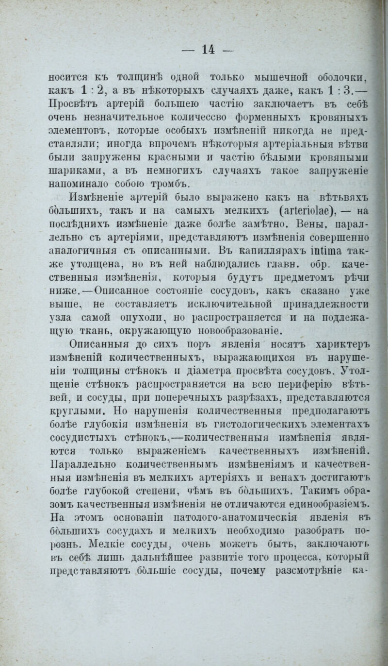 носится къ толщинѣ одной только мышечной оболочки, какъ 1:2, а въ нѣкоторыхъ случаяхъ даже, какъ 1:3.— Просвѣтъ артерій большею частію заключаетъ въ себѣ очень незначительное количессво форменныхъ кровяныхъ элементовъ, которые особыхъ измѣненій никогда не пред- ставляли; иногда впрочемъ нѣкоторыя артеріальныя вѣтвп были запружены красными и частію бѣлыми кровяными шариками, а въ немногихъ случаяхъ такое запруженіе напоминало собою тромбъ. Измѣненіе артерій было выражено какъ на вѣтьвяхъ ббльшихъ, такъ и на самыхъ мелкихъ (агіегіоіае). — на послѣднихъ измѣненіе даже болѣе замѣтно. Вены, парал- лельно съ артеріями, представляютъ измѣненія совершенно аналогичный съ описанными. Въ капиллярахъ іпііта так- же утолщена, но въ ней наблюдались главн. обр. каче- ственныя измѣненія, которыя будутъ предметомъ рѣчи ниже.—Описанное состояніе сосудовъ, какъ сказано уже выше, не составляетъ исключительной принадлежности узла самой опухоли, но распространяется и на подлежа- щую ткань, окружающую новообразованіе. Описанныя до спхъ поръ явленія носятъ харпктеръ измѣненій количественныхъ, выражающихся въ наруше- ны! толщины стѣнокъ и діаметра просвѣта сосудовъ. Утол- щеніе стѣнокъ распространяется на всю периферію вѣть- вей, и сосуды, при поперечныхъ разрѣзахъ, представляются круглыми. Но нарушенія количественныя предполагаютъ болѣе глубокія измѣненія въ гистологическихъ элементахъ сосудистыхъ стѣнокъ.—количественныя измѣненія явля- ются только выраженіемъ качественныхъ измѣненій. Параллельно количественны мъ измѣненіямъ и качествен- ныя измѣненія въ мелкихъ артеріяхъ и венахъ достигаюсь болѣе глубокой степени, чѣмъ въ ббльшихъ. Такпмъ обра- зомъ качественныя измѣненія не отличаются единообразіемъ. На этомъ основаніи патолого-анатомическія явленія въ ббльшихъ сосудахъ и мелкихъ необходимо разобрать по- рознь. Мелкіе сосуды, очень можетъ быть, заключаюсь въ себѣ лишь дальнѣйшее развптіе того процесса, который представляютъ ббльшіе сосуды, почему разсмотрѣніе ка-