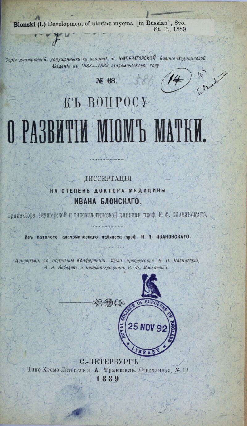 Віопвкі (I.) Вѳѵеіортепѣ оі иѣегіпе туата [іц Еиззіап], 8ѵо. 8ѣ. Р., 1889 -'Г Серія диссертацій, допущенным къ защитЬ въ ИМПЕРАТОРСКОЙ Военно-Медицинской Академіи вь 1888—1889 академическомъ году КЪ ВОПРОСУ ^ ДИССЕРТАЦІЯ НА СТЕПЕНЬ ДОКТОРА МЕДИЦИНЫ ИВАНА БЛОНСКАГО, Ординатора акушерской и гинекологической клиники проф. К. Ф. ШВЯНСКАГО. Изъ патолого - анатомическаго кабинета проф. Н. П. ИЗАН0ВСКАГ0. Цензорами, по порученію Конференціи, были профессоры: Н. П. Ивановскій, А И. Лебедевъ и приватъ-доцентъ В, Ф. Масловскій, С.-ПЕТЕРБУРГЪ Тіпіо-Хгомо-Лнтогрлфія А. Траншель, Стрелянная, Щ 12 18*9