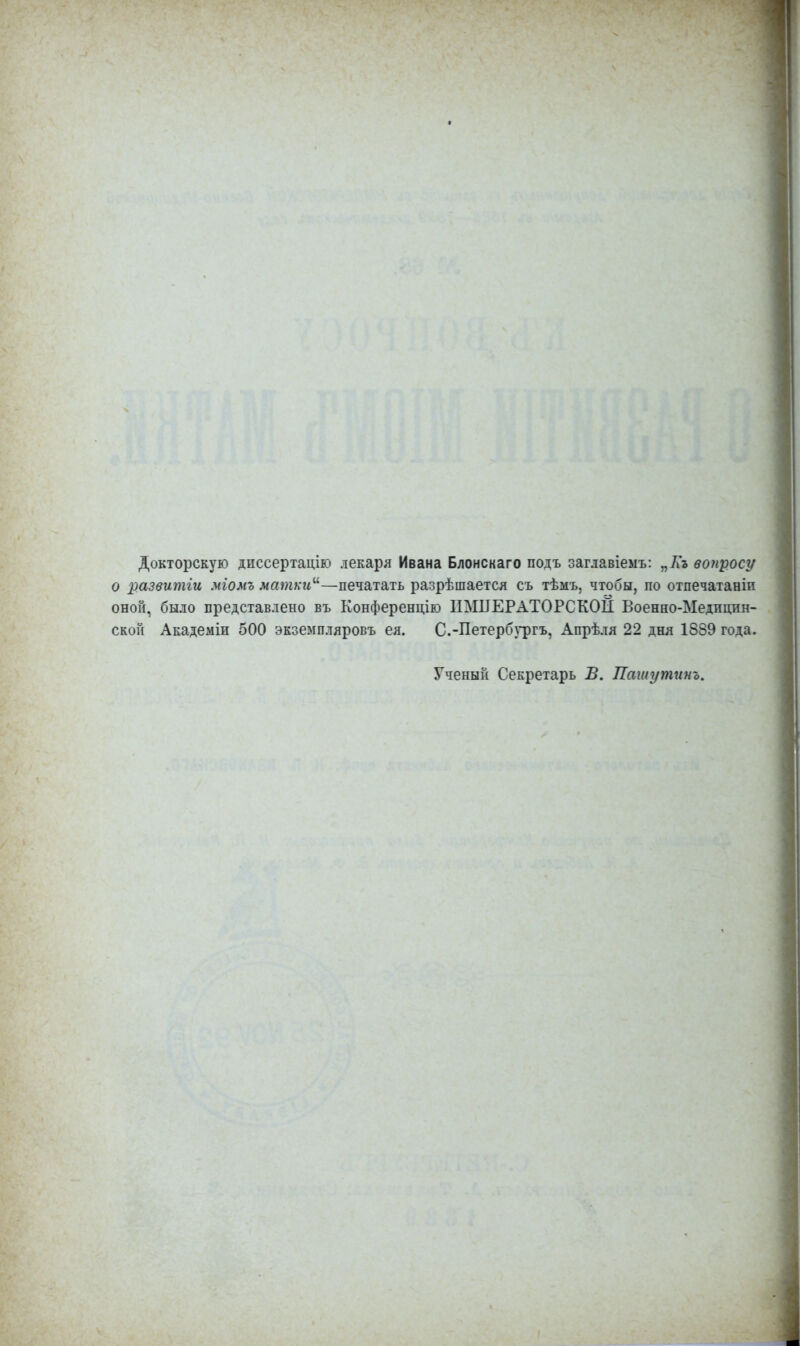 Докторскую диссертацію лекаря Ивана Блонскаго подъ заглавіемъ: „Кг вопросу о развитіи міомъ матки—печатать разрѣшается съ тѣмъ, чтобы, по отпечатаніп оной, было представлено въ Конференцію ИМПЕРАТОРСКОЙ Военно-Медицин- ской Академіи 500 экземпляров*, ея. С.-Петербургъ, Апрѣля 22 дня 1889 года. Ученый Секретарь В. Пашутинъ.