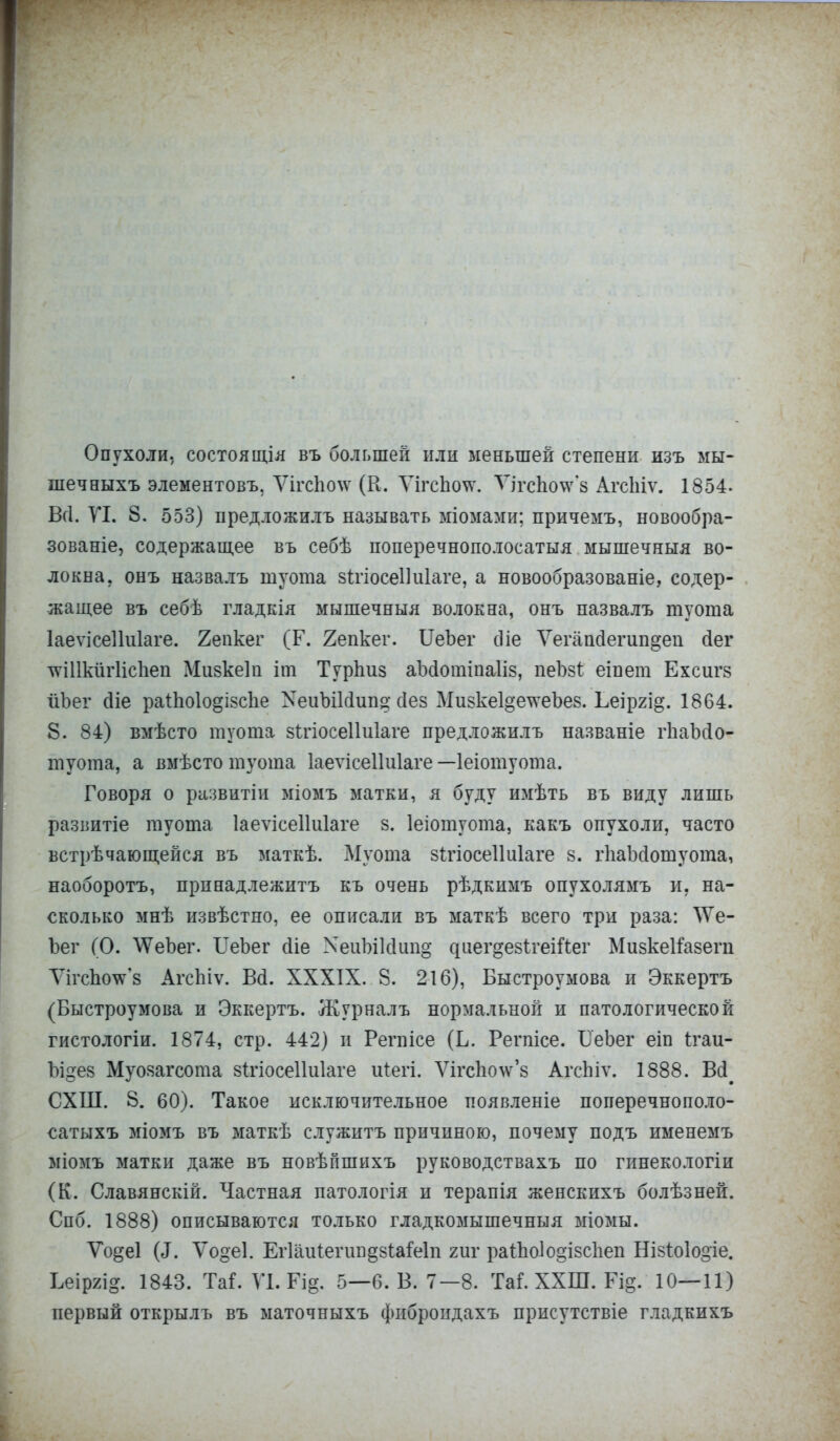 Опухоли, состоящіл въ большей или меньшей степени изъ мы- шечныхъ элементовъ, Ѵігс1іо\ѵ (К. ѴігсЪо\ѵ. ѴігсЬо\ѵ*8 Агсійѵ. 1854- Вгі. VI. 8. 553) предложилъ называть міомами; причемъ, новообра- зованіе, содержащее въ себѣ поперечнополосатыя мышечныя во- локна, онъ назвалъ шуота зігіосеііиіаге, а новообразованіе, содер- жащее въ себѣ гладкія мышечныя волокна, онъ назвалъ туота ІаеѵісеІШаге. 2епкег (Г. 2епкег. ІІеЪег сПе Ѵегапсіегип^ен сіег тоІІкйгІісЪеп Мизкеіп іт Турпиз аМошіпаІіз, пеЪзі еіпет Ехсигз йЬег сііе раіпоіо^ізсііе ХеиЫМип» сіез Мизке1§ечѵеЪез. Ьеіргід. 1864. 8. 84) вмѣсто туота зігіосеііиіаге предложилъ названіе іѣаМо- туота, а вмѣсто туота Іаеѵісеікііаге —Іеіотуота. Говоря о ріізвитіи міомъ матки, я буду имѣть въ виду лишь развитіе туота Іаеѵісеііиіаге з. Іеіотуота, какъ опухоли, часто встрѣчающейся въ маткѣ. Муота зігіосеііиіаге з. іѣаМошуота, наоборотъ, принадлежитъ къ очень рѣдкимъ опухолямъ и. на- сколько мнѣ извѣстно, ее описали въ маткѣ всего три раза: \Ѵе- Ъег (О. \ѴеЪег. ІІеЪег сііе ХеиЫМип» ^ие^§е81:геійег Мизкеітзегп ѴігсЪоѴз АгсЬіѵ. Ва. XXXIX. 8. 216), Быстроумова и Эккертъ (Быстроумова и Эккертъ. Журналъ нормальной и патологической гистологіи. 1874, стр. 442) и Регпісе (Б. Регпісе. ІТеЪег еіп ігаи- Ъі§ез Муозагсота зігіосеіііііаге иіегі. Ѵігспоѵѵ'8 АгсЬіѵ. 1888. Всі^ СХШ. 8. 60). Такое исключительное появленіе поперечнополо- сатыхъ міомъ въ маткѣ служитъ причиною, почему подъ именемъ міомъ матки даже въ новѣпшихъ руководствахъ по гинекологіи (К. Славянскій. Частная патологія и терапія женскихъ болѣзней. Спб. 1888) описываются только гладкомышечныя міомы. Ѵодеі («Г. Ѵо§е1. Егіаиіегип^зіаіеіп гиг раіЬо1о§і8с1іеп Нізіоіодіе. Ьеіргі^. 1843. ТаГ. ѴІ.РІ& 5—6. В. 7—8. ТаГ. ХХШ. Щ. 10—11) первый открылъ въ маточныхъ фиброидахъ присутствіе гладкихъ
