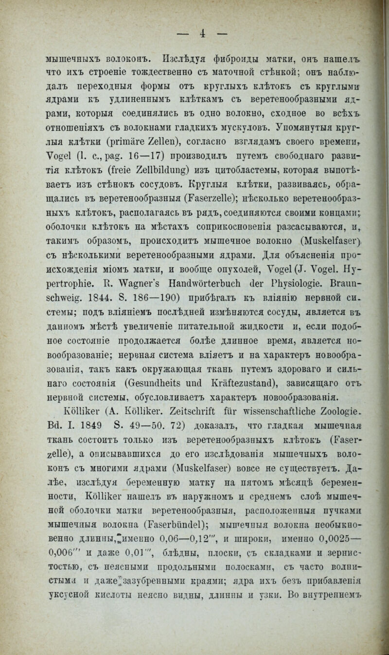 мышечныхъ волоконъ. Изслѣдуя фиброиды матки, онъ нашелъ. что ихъ строеніе тождественно съ маточной стѣнкой; онъ наблю- далъ переходный формы отъ круглыхъ клѣтокъ съ круглыми ядрами къ удлиненнымъ клѣткамъ съ веретенообразными яд- рами, которыя соединялись въ одно волокно, сходное во всѣхъ отношеніяхъ съ волокнами гладкихъ мускуловъ. Упомянутыя круг- лыя клѣтки (ргітаге 2е11еп), согласно взглядамъ своего времени, Ѵо^еі (1. с, ра§\ 16—17) производилъ путемъ свободнаго разви- тія клѣтокъ (Ггеіе 2е11ЫИип§) изъ цитобластемы, которая выпотѣ- ваетъ изъ стѣнокъ сосудовъ. Круглыя клѣтки, развиваясь, обра- щались въ веретенообразныя (Газеггеііе); нѣсколько веретенообраз- ныхъ клѣтокъ, располагаясь въ рядъ, соединяются своими концами; оболочки клѣтокъ на мѣстахъ соприкосновенія разсасываются, и, такимъ образомъ, происходитъ мышечное волокно (Мизкеііазег). съ нѣсколькими веретенообразными ядрами. Для объясненія про- исхожденія міомъ матки, и вообще опухолей, Уодеі («Г. Ѵо§е1. Ну- регігорпіе. К. \Ѵадпег'з НапсІ^огіегЬисп сіег Рнузіо1о§іе. Вгаііп- зсішеі^. 1844. 8. 186—190) прибѣгалъ къ вліянію нервной си. стемы; подъ вліяніемъ послѣдней измѣняются сосуды, является въ данномъ мѣстѣ увеличеніе питательной жидкости и, если подоб- ное состояніе продолжается болѣе длинное время, является но- вообразованіе; нервная система вліяетъ и на характеръ новообра- зованія, такъ какъ окружающая ткань путемъ здороваго и силь- наго состоявія (ОезипЛпеНз ипсі Ктайегизѣапсі), зависящаго отъ нервной системы, обусловливаетъ характеръ новообразованія. КоШкег (А. КоШкег. 2еіізсЪгШ Шг тсіззепзсІіаШіспе 2оо1о^іе. ВД. I. 1849 8. 49—50. 72) доказалъ, что гладкая мышечная ткань состоитъ только изъ веретенообразныхъ клѣтокъ (Разег- 2е11е), а описывавшихся до его изслѣдованія мышечныхъ воло- конъ съ многими ядрами (МизкеН'азег) вовсе не существуете Да- лѣе, изслѣдуя беременную матку на пятомъ мѣсяцѣ беремен- ности, КоШкег нашелъ въ наружномъ и среднемъ слоѣ мышеч- ной оболочки матки веретенообразныя, расположенныя пучками мышечяыя волокна (ТазегЪшнІеІ); мышечпыя волокна необыкно- венно длинны,~именно 0,06—0,12', и широки, именно 0,0025— 0,006' и даже 0,01', блѣдны, плоски, съ складками и зернис- тостью, съ неясными продольными полосками, съ часто волни- стыми и даже'^зазубревными краями; ядра ихъ безъ прибавленія уксусной кислоты неясно видны, длинны и узки. Во внутреннемъ