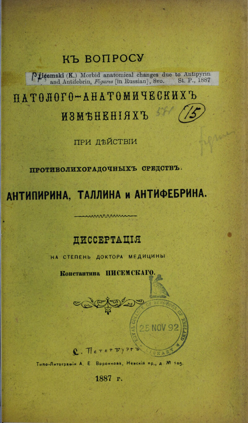 КЪ ВОПРОСУ ріі^етвкі (К.) МогЫй апаѣотісаі сЬап^ез йие ѣо Апѣіругт \ 5 ап<1 АпѣііеЬгіп, Шдигвз [іп Еиззіап], 8ѵо. 8і. Р., 1887 НАТОЛОГО-АНАТОМЙЧЕСКИХЪ^ ЙЗМѢНЕНІЯХЪ Г/С ПРИ ДѢЙСТВІИ ПРОТИВОЛИХОРАДОЧНЫХЪ ОРЕДСТВЪ АНТИПИРИНА, ТАЛЛИНА и АНТИФЕБРИНА, ДИССЕРТДЦІЯ НА СТЕПЕНЬ ДОКТОРА МЕДИЦИНЫ Константина ПИСЕМСКАГО. ч ш ^ , Пет етту?гѵ ТиПо-ЯитограФІя А. Е Воронцова, Невскій пр., д № 105. 1887 г. /