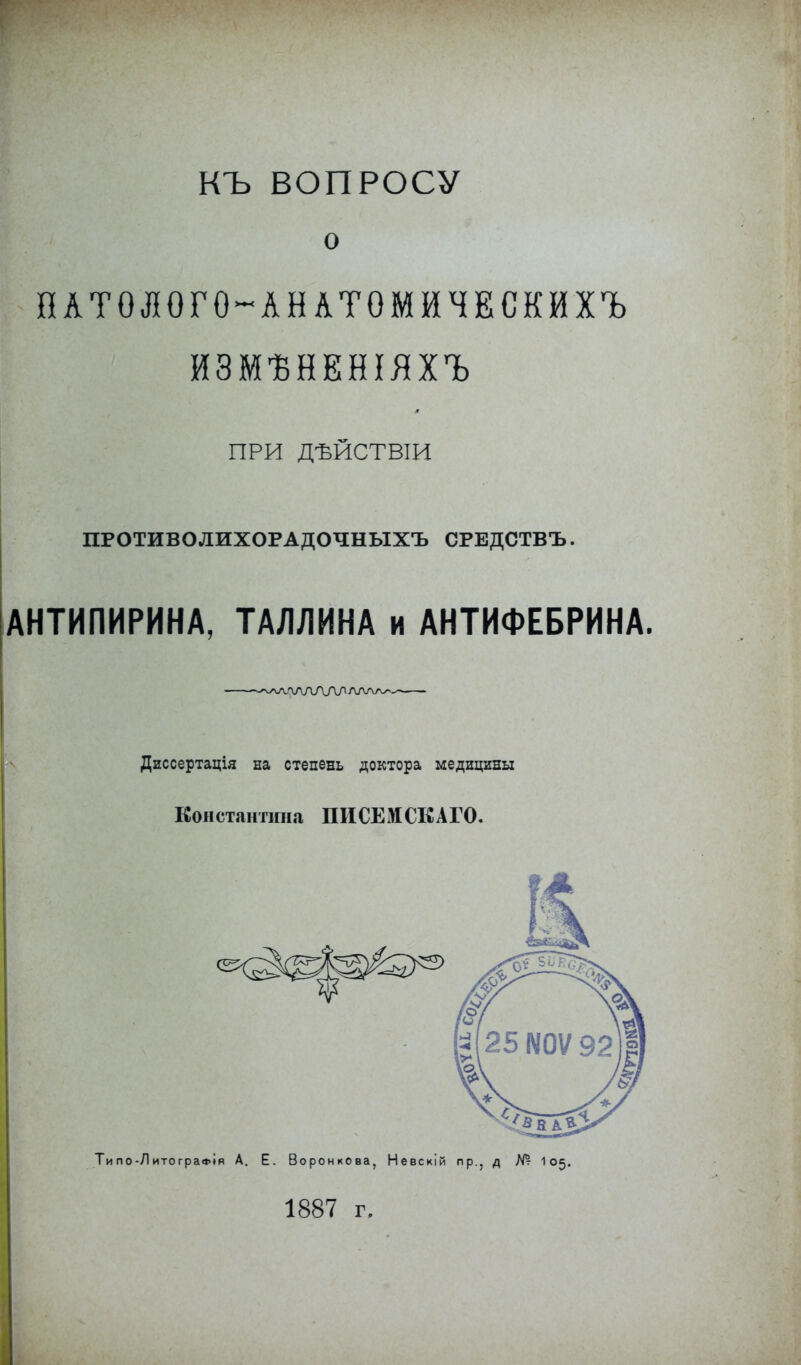 КЪ ВОПРОСУ о ПАТОЛОГО-АНАТОМЙЧЕСКЙХЪ ИЗМѢНЕНІЯХЪ ПРИ ДѢЙСТВІИ ПРОТИВОЛИХОРАДОЧНЫХЪ СРВДСТВЪ. АНТИПИРИНА, ТАЛЛИНА и АНТИФЕБРИНА. ~^лѵ\лАЛЯллла^_-^ Диссертація на степень доктора медицины Константина ПИСЕМ СЕ АГО. Типо-ЛитограФІя А. Е. Воронкова, Невскій пр., д № 105. 1887 г.