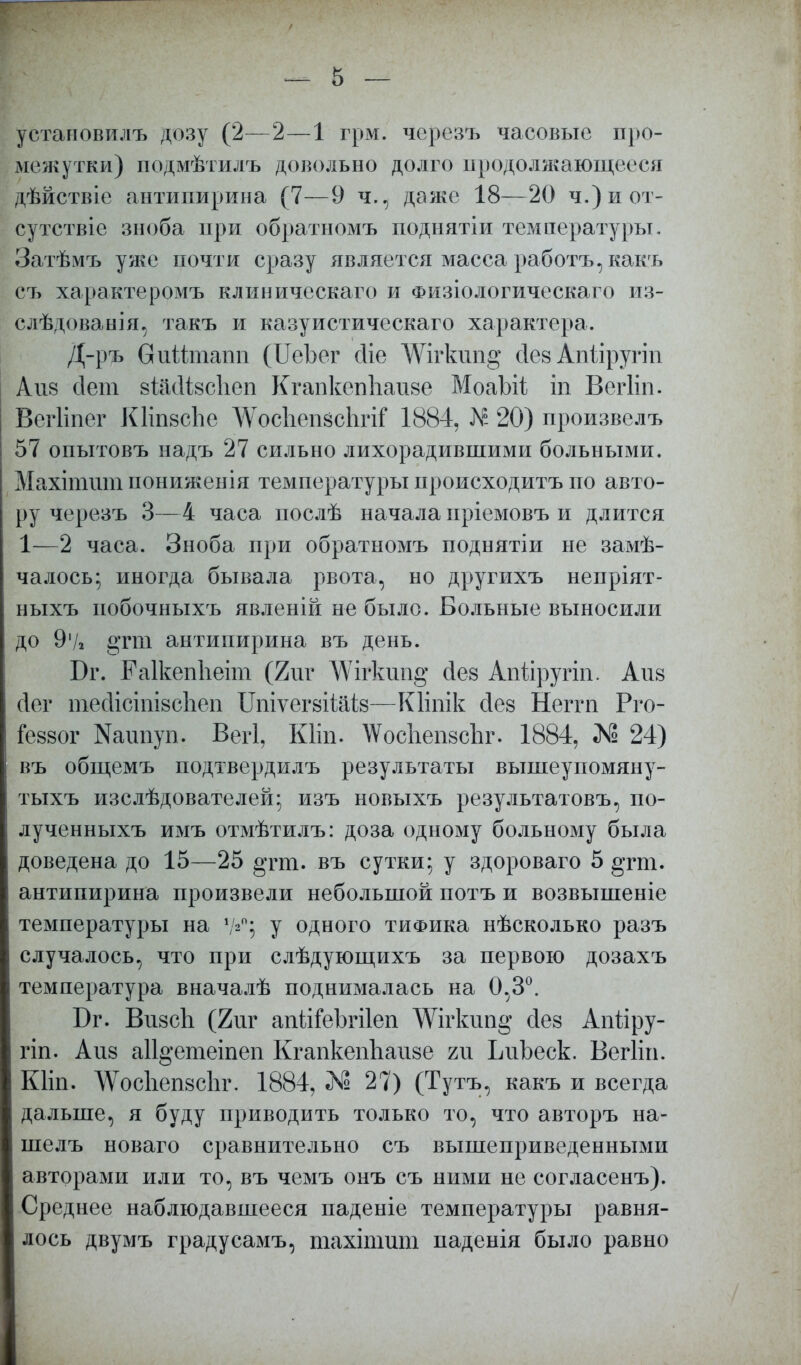 уетановилъ дозу (2—2—1 грм. черезъ часовые про- межутки) подмѣтилъ довольно долго продолжающееся дѣйствіе антипирина (7—9 ч., даже 18—20 ч.)иот- сутствіе зноба при обратномъ подыятіи температуры. Затѣмъ уяіе почти сразу является масса работъ,какъ съ характеромъ клиничсскаго и Физіологическаго из- слѣдованія, такъ и казуистическаго характера. Д-ръ вийтапп (ИеЪег Діе ДѴігкші^ Дев Апііругіп Айв сіет вШівсІіеп КгапкепЪаиве МоаЪгі іп Вегііп- Вегііпег КНпвсЬе ДѴосІіепвсІігіі* 1884, Лк- 20) произвелъ 57 опытовъ надъ 27 сильно лихорадившими больными. Махіишт пониженія температуры происходитъ по авто- ру черезъ 3—4 часа послѣ начала пріемовъ и длится 1—2 часа. Зноба при обратномъ поднятіи не замѣ- чалось; иногда бывала рвота, но другихъ непріят- ныхъ иобочныхъ явленій не было. Больные выносили до 9'/» §тт антипирина въ день. Бг. РаІкепЬеіт (2иг \Ѵігкші§ Дев Апйругіп. Айв сіег тейісіпівсЬеп Цпіѵегвііаів—Кііпік Дев Негпі Рго- Іеввог Кашіуп. Вегі, Кііп. АѴосІіепвсЬг. 1884, М5 24) въ общемъ подтвердилъ результаты вышеупомяну- тыхъ изслѣдователей; изъ новыхъ результатовъ, по- лученныхъ имъ отмѣтилъ: доза одному больному была доведена до 15—25 §тиі. въ сутки; у здороваго 5 ^гт. антипирина произвели небольшой потъ и возвышеніе температуры на 7*°; у одного тиФика нѣсколько разъ случалось, что при слѣдующихъ за первою дозахъ температура вначалѣ поднималась на 0,3°. Бг. ВивсЪ (2иг апйгеЬгіІеп Шгкип§ Дев Апііру- гіп. Айв аіі^етеіпеп КгапкепЪаиве т ЬиЬеск. Вегііп. Кііп. ^ѴосІіепвсЬг. 1884, «№ 27) (Тутъ, какъ и всегда дальше, я буду приводить только то, что авторъ на- шелъ новаго сравнительно съ вышеприведенными авторами или то, въ чемъ онъ съ ними не согласенъ). Среднее наблюдавшееся паденіе температуры равня- лось двумъ градусамъ, шахітшп паденія было равно