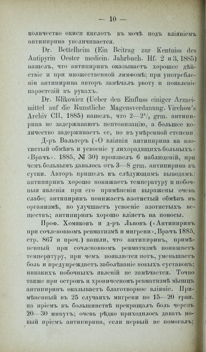 количество окиси кислотъ въ мочѣ подъ вліяніемъ антипирина увеличивается. Бг. Веііеіііеіт (Еіп ВеНга§- ът Кепіпізз сіеа Апйругіп Оевіег тейісіп. ЯаЬгЬисЬ. Ш. 2 и 3,1885) нашелъ, что антиішринъ оказываетъ хорошее дѣй- ствіе и при множественной лимфомѢ; при употребле- нии антипирина авторъ замѣчалъ рвоту и появление парэстезій въ рукахъ. Бг. Кіікошея (ИеЬег сіеп Ешйиза еіпі^ег Аггпеі шііМ апі сііе КшізШсЪе Ма^еіійѵегсіаппп^. ѴігсЪоѴз АгсЫѵ СП, 1885) нашелъ, что 2—21/2 §тт. антипи- рина не задерживаютъ пептонизацію, а большее ко- личество задерживаетъ ее, но въ умѣренной степени. Д-ръ Вальтеръ («О вліяніи антипирина на азо- тистый обмѣнъ и усвоеніе у лихорадящихъ больныхъ» «Врачъ». 1885, № 30) ироизвелъ 6 наблюденій, при чемъбольнымъ давалось отъ 3—8 §тт. антипирина въ сутки. Авторъ пришелъ къ слѣдующимъ выводамъ: антиниринъ хорошо понижаетъ температуру и побоч- ныя явленія при его примѣненіи выражены очень слабо- антипиринъ понижаетъ азотистый обмѣнъ въ оргаиизмѣ, но улучшаетъ усвоеніе азотистыхъ ве- ществъ; антипиринъ хорошо вліяетъ на поносы. ПроФ. Хомяковъ и д-ръ Львовъ («Антипиринъ при сочлеиовномъ ревматизмѣ и мигрени». Врачъ 1885. стр. 867 и проч.) нашли, что антипиринъ, примѣ- ненный при сочлеиовномъ ревматизмѣ понижаетъ температуру, при чемъ появляется потъ, уменьшаетъ боль и нредунреждаетъ заболѣваніе новыхъ суставовъ: никакихъ побочныхъ явленій не замѣчается. Точно также при остромъ и хроиическомъ ревматизмѣ мышцъ антипиринъ оказываетъ благотворное вліяніе. При- мѣненный въ 25 случаяхъ мигрени но 15—20 гран, на нріемъ въ большинствѣ прекращал ъ боль черезъ 20—30 мииутъ; очень рѣдко приходилось давать но- вый пріемъ антипирина, если первый не помогал ъ;