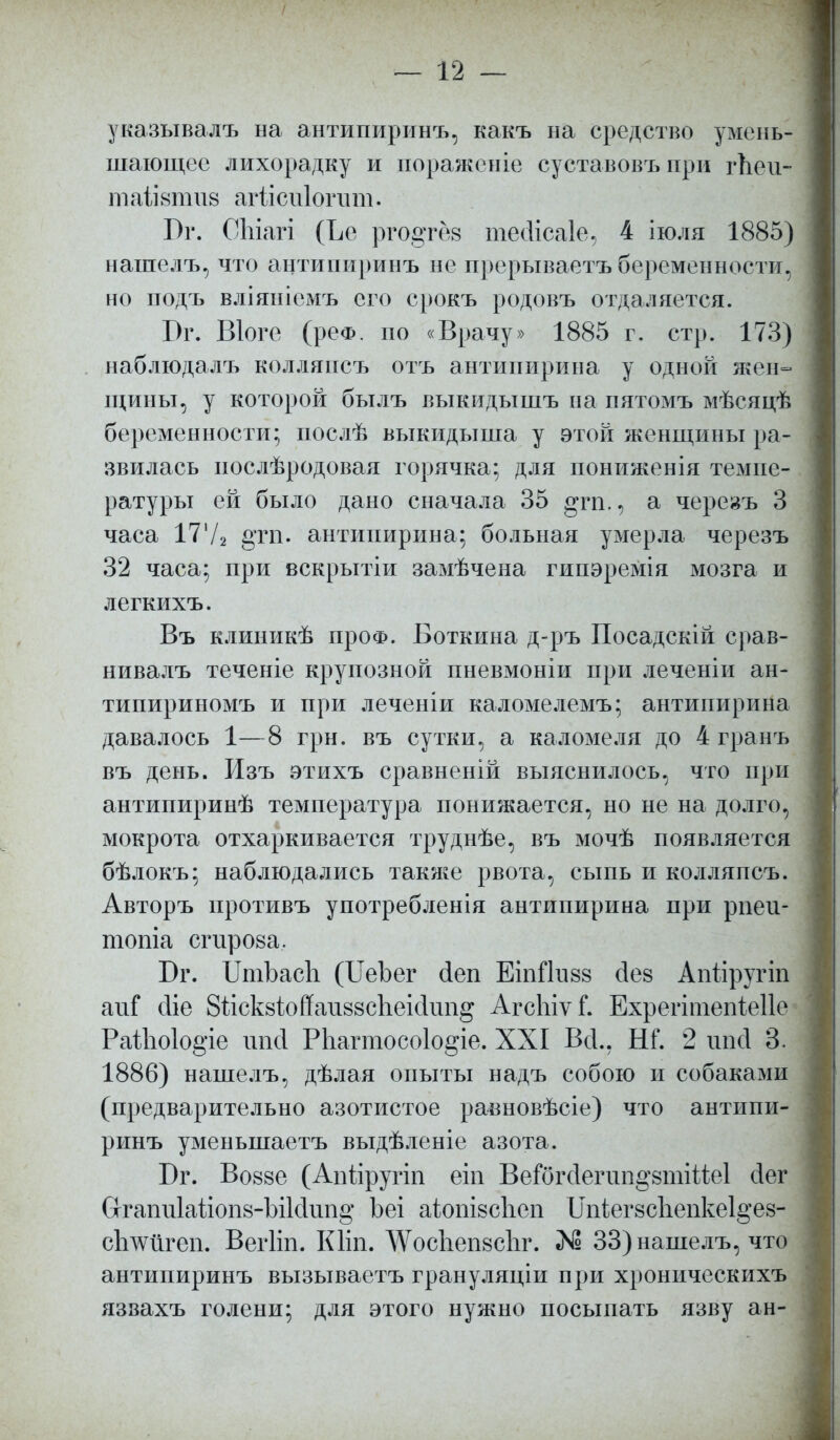 указывалъ на антипиринъ, какъ на средство умень- шающее лихорадку и пораженіе суставовъ при гЬеи- та1І8тіі8 агіісиіогпт. Бг. СЫагі (Ъе ргодтез тесіісаіе, 4 іюля 1885) нашелъ, что антипиринъ не прерываетъ беременности, но подъ вліяніемъ его срокъ родовъ отдаляется. Бг. Віоге (рео. по «Врачу» 1885 г. стр. 173) наблюдалъ колляпсъ отъ антипирина у одной жен- щины, у которой былъ выкидыіпъ на пятомъ мѣсяцѣ беременности; послѣ выкидыша у этой женщины ра- звилась послѣродовая горячка; для пониженія темпе- ратуры ей было дано сначала 35 §га., а черезъ 3 часа 1772 §тп. антипирина; больная умерла черезъ 32 часа; при вскрытіи замѣчена гипэремія мозга и легкихъ. Въ клиникѣ проФ. Боткина д-ръ Посадскій срав- нивалъ теченіе крупозной пневмоніи при леченіи ан- типириномъ и при леченіи каломелемъ; антипирина давалось 1—8 грн. въ сутки, а ка ломе ля до 4 гранъ въ день. Изъ этихъ сравненій выяснилось, что при антипиринѣ температура понижается, но не на долго, мокрота отхаркивается труднѣе, въ мочѣ появляется бѣлокъ; наблюдались также рвота, сыпь и колляпсъ. Авторъ противъ употребленія антипирина при рпеи- топіа сгирова. Вт. ШіЪасЪ (ІІеЪег йеп ЕіпЙизз йе§ Апйругіп аиГ сііе 8гіск8ІоЙаи88СІіеісІип§ АгсшѵГ. Ехрегітепіеііе РаЙю1о§*іе ипй Рпагтосоіо^іе. XXI Всі., Ш. 2 ипй 3. 1886) нашелъ, дѣлая опыты надъ собою и собаками (предварительно азотистое равновѣсіе) что антипи- ринъ уменьшаетъ выдѣленіе азота. Бг. Во88е (Апііругіп еіп Веіогсіепт^втійеі йег Сггапи1айоп8-Ы1с1ип§ Ъеі аіош8СІіеп Шіег8СІіепке1§'е8- сішіігеп. Вегііп. Кііп. АѴоспепесІіг. 33) нашелъ, что антипиринъ вызываетъ грануляціи при хроническихъ язвахъ голени; для этого нужно посыпать язву ан-