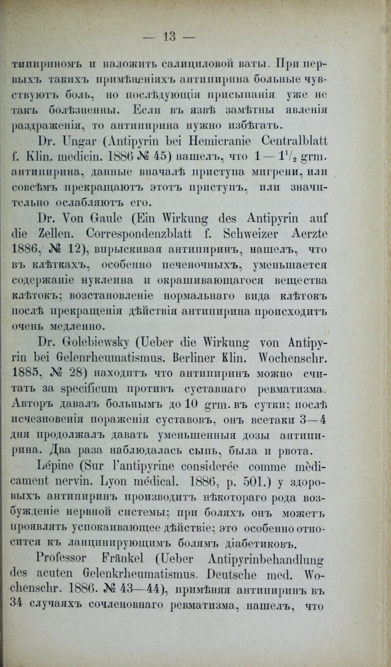 тнпириномъ и наложить салициловой ваты. При пер- выхъ такихъ примѣшзніяхъ антипирина больные чув- ствуютъ боль, но послѣдующія присыпанія уже не такъ болѣзненны. Если въ язвѣ замѣтны явленін раздраженія, то антипирина нужно избѣгать. Бг. Ш§'аг (Апйругіп Ъеі Нетісгапіе СепігаІЫай Г. Кііп. тейісіп. 1886 № 45) нашелъ, что 1 — 1Ѵ2 §ттп. антипирина, данные вначалѣ приступа мигрени, или совсѣмъ прекращаютъ этотъ приступъ, или значи- тельно ослабляютъ его. Вг. Ѵоп Сгапіе (Еіп АѴігкшід сіез Апйругіп апГ сііе 2е11еп. СоггезропйепяЫаМ Г. 8сЬ\ѵеігег Аеггіе 1886, «N1 12), впрыскивая антипиринъ, нашелъ, что въ клѣткахъ, особенно печеночныхъ, уменьшается содержаніе нуклеина и окрашивающагося вещества клѣтокъ; возстановленіе нормальнаго вида клѣтокъ послѣ прекращения дѣйствія антипирина происходитъ очень медленно. Бг. СгоІеЪіелѵзку (ІІеЪег сііе \Ѵігкші§ ѵоп Апііру- гіп Ьеі беІепгЪеитайвтиз. Вегііпег Кііп. \Ѵос1іеп8с1іг. 1885, № 28) находптъ что антипиринъ можно счи- тать за зресШсит противъ суставнаго ревматизма. Авторъ давалъ больнымъ до 10 §гт. въ сутки; нослѣ исчезновенія поражены суставовъ, онъ всетаки 3—4 дня продолжалъ давать уменьшенный дозы антипи- рина. Два раза наблюдалась сыпь, была и рвота. Ьёріпе (8иг Гапііругіпе сопзійегёе сотте тсчіі- сатепі пегѵіп. Ьуои тёйісаі 1886, р. 501.) у здоро- выхъ антипиринъ производитъ нѣкотораго рода воз- бужденіе нервной системы; при боляхъ онъ можетъ проявлять успокаивающее дѣйствіе; это особенно отно- сится къ ланцинирующимъ болямъ діабетиковъ. РгоГеззог ЕѴапкеІ (ИеЪег АпііругіпЪеиапсІІітд сіез асніеп беіепкгііептаіізптз. ОеійзсЪе тесі. №о- сЬепйсЬг. 1886. № 43—44), примѣняя антипиринъ въ 34 случаяхъ сочленовнаго ревматизма, нашелъ, что