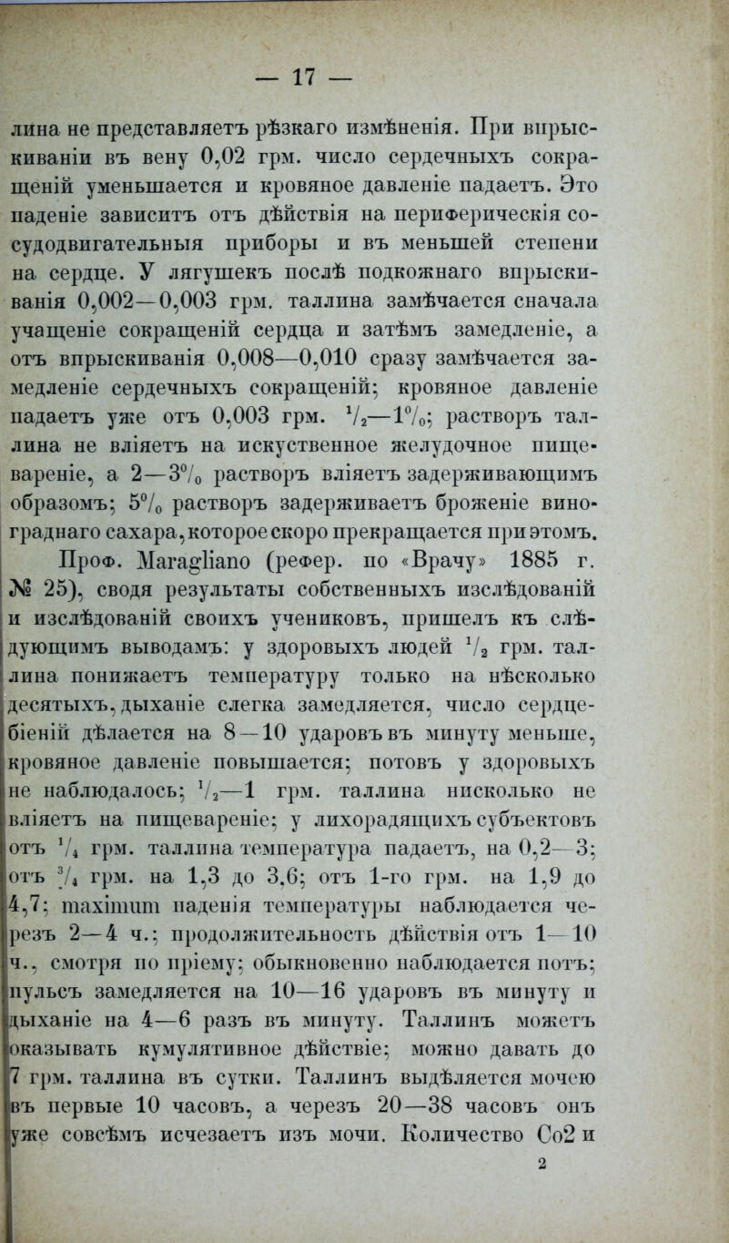 лина не представляетъ рѣзкаго измѣненія. При вирыс- киваніи въ вену 0,02 грм. число сердечныхъ сокра- щеній уменьшается и кровяное давленіе падаетъ. Это паденіе зависитъ отъ дѣйствія на перііФерическія со- судодвигательныя приборы и въ меньшей степени на сердце. У лягушекъ послѣ подкожнаго впрыски- ванія 0,002—0,003 грм. Таллина замѣчается сначала учащеніе сокращеній сердца и затѣмъ замедленіе, а отъ впрыскиванія 0,008—0,010 сразу замѣчается за- медленіе сердечныхъ еокращеній; кровяное давленіе падаетъ уяге отъ 0,003 грм. Ѵ2—1%; растворъ Тал- лина не вліяетъ на искуственное я^елудочное пище- вареніе, а 2—3°/0 растворъ вліяетъ задерживающимъ образомъ; 5°/0 растворъ задерживаетъ броженіе вино- граднаго сахара , которое скоро прекращается приэтомъ. ПроФ. Мага§*1іапо (реФер. по «Врачу» 1885 г. 25), сводя результаты собственныхъ изслѣдованій и изслѣдованій своихъ учениковъ, пришелъ къ слѣ- дующимъ выводамъ: у здоровыхъ людей Ѵ2 грм. Тал- лина понпягаетъ температуру только на нѣсколько десятыхъ, дыханіе слегка замедляется, число сердце- біеній дѣлается на 8 — 10 ударовъвъ зшнуту меньше, кровяное давленіе повышается; потовъ у здоровыхъ не наблюдалось; 72—1 грм. Таллина нисколько не в.ііяетъ на пищевареніе; у лихорадящихъ субъектовъ отъ V* грм. Таллина температура падаетъ, на 0,2—3; отъ Ѵі грм. на 1,3 до 3.6; отъ 1-го грм. на 1,9 до 4,7: тахітшп иадеиія температуры наблюдается че- резъ 2—4 ч.; продолжительность дѣйствія отъ 1—10 ч., смотря по пріему; обыкновенно наблюдается потъ; иульсъ замедляется на 10—16 ударовъ въ минуту и дыханіе на 4—6 разъ въ минуту. Таллинъ можетъ оказывать кумулятивное дѣйствіе; можно давать до 7 грм. Таллина въ сутки. Таллинъ выдѣляется мочею въ первые 10 часовъ, а черезъ 20—38 часовъ онъ уже совсѣмъ исчезаетъ изъ мочи. Количество Со2 и 2