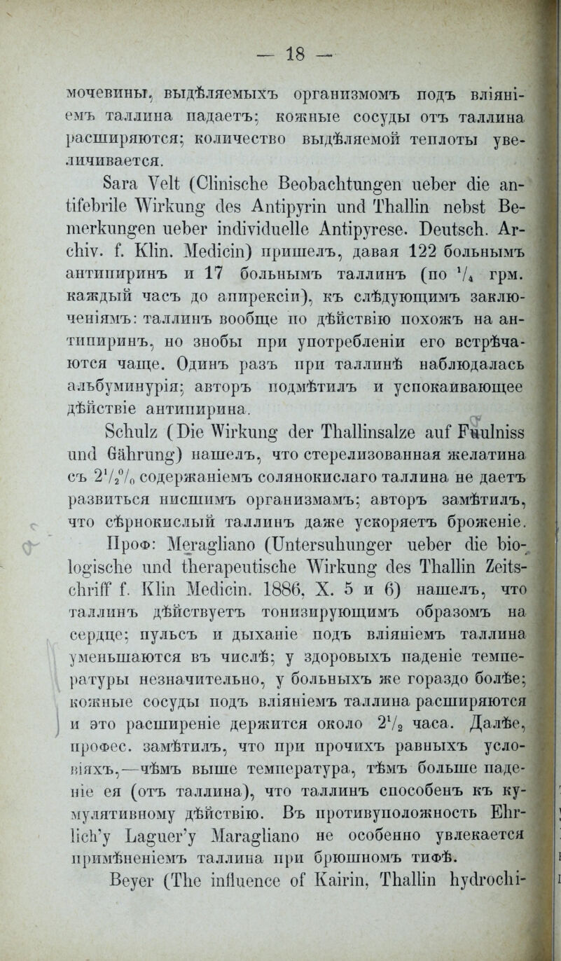мочевины, выдѣляемыхъ организмомъ подъ вліяні- емъ Таллина падаетъ; кожные сосуды отъ Таллина расширяются; количество выдѣляемой теплоты уве- личивается. 8ага ѴеН (СІіпізсЬе ВеоЪаспіппдеп иеЬег (ііе ап- ІіГеЬгіІе ^Ѵігкип^ сіев Апііругіп ипсі ТЬаШп пеЬві Ве- тегкип^еп иеЬег іпйіѵійиеііе Аігііругезе. БеиізсЬ. Аг- сЫѵ. і. Кііп. Месіісіп) пришелъ, давая 122 больнымъ антипиринъ и 17 больнымъ таллинъ (по 74 грм. каждый часъ до апирексіи), къ слѣдующимъ заклю- чен і я агь: таллинъ вообще по дѣйствію похожъ на ан- типиринъ, но знобы при употребленіи его встрѣча- ются чаще. Одинъ разъ при таллинѣ наблюдалась альбуминурія; авторъ подмѣтилъ и успокаивающее дѣйствіе антипирина. 8с1шІ2 (Біе АѴігкип§ сіег ТІіаПіпзаке апі* Рниіпізз шісі 6аЬгип§') нашелъ, что стерелизованная желатина съ 272°/о содержаніемъ солянокислаго Таллина не даетъ развиться нисшимъ организмамъ; авторъ замѣтилъ, что сѣрнокислый таллинъ даже ускоряетъ броженіе. ПроФ: Мега§1іапо (Шіегзиітп^ег иеЪег сііе Ьіо- 1о§І8СІіе ігпй Шегареиіізсие ^Ѵігкші^ йез ТЬаШп 2еіІ8- сІігпТ і\ Кііп Мссіісіп. 1886, X. 5 и 6) нашелъ, что таллинъ дѣйствуетъ тонизирующимъ образомъ на сердце; пульсъ и дыханіе подъ вліяніемъ Таллина уменьшаются въ числѣ; у здоровыхъ паденіе темпе- ратуры незначительно, у больныхъ же гораздо болѣе; кожные сосуды подъ вліяніемъ Таллина расширяются и это расширеніе держится около 21/2 часа. Далѣе, ироФес. замѣтилъ, что при прочихъ равныхъ усло- віяхъ,—чѣмъ выше температура, тѣмъ больше паде- ніе ея (отъ Таллина), что таллинъ способенъ къ ку- мулятивному дѣйствію. Въ противуположность Вііг- ИсЪ'у Ьа^пег'у Мага§Ііапо не особенно увлекается нримѣненіемъ Таллина при брюшномъ тифѢ. Веуег (Тіте іпйиепсе оГ Каігіп, ТЬаШп ЬусІгосЬі- і
