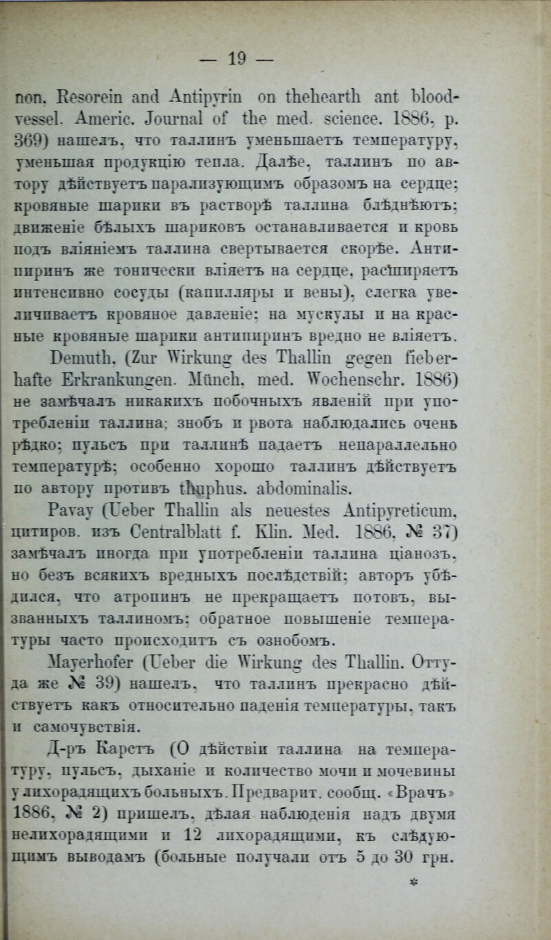 поп. Кезогеіп аші Апііругіп оп іЬеЬеагіЬ апі Ыоосі- ѵе$$е1. Атегіс. ^игпаі оГ Ше шесі. зеіепее. 1866. р. 369) нашелъ. что таллпнъ уменыпаетъ температуру, уменьшая продукцію тепла. Далѣе. таллпнъ по ав- тору дѣпетвуетъ паралпзуюшимъ образомъ на сердце: кровяные шарпкп въ растворѣ таллпна блѣднѣютъ: двпженіе бѣлыхъ шарпковъ останавливается п кровь подъ вліяніемъ таллпна свертывается скорѣе. Антп- ппринъ же тонпческп вліяетъ на сердце, расшпряетъ пнтенспвно сосуды (капплляры п вены), слегка уве- лпчпваетъ кровяное давленіе: на мускулы п на крас- ные кровяные шарпкп антпппрпнъ вредно не вліяетъ. БешиіЬ. (2иг ^Ѵігкип^ сіез ТЪаПіи де^еп йеЪег- ЬаЙе ЕгЬапкіш^еп. Мішси. шесі. \Ѵосиеп$с1іг. 1886) не замѣчалъ нпкакпхъ побочныхъ явленій прп упо- требленіп таллпна: знобъ п рвота наблюдалпсь очень рѣдко: пульсъ при таллинѣ падаетъ непараллельно температурѣ: особенно хорошо таллпнъ дѣпствуетъ по автору протпвъ АцрЪш. аіхіошіпаіі*. Раѵау (ІГеЪег ТЬаШп аіз пеие$іе§ Апііругеіісіші, цптпров. пзъ СепігаІЫаіі і\ Кііп. Мей. 1886. і\° 37) замѣчалъ иногда прп употребленіп таллпна ціанозъ. но безъ всякпхъ вредныхъ послѣдствій: авторъ убѣ- дплся. что атроппнъ не прекращаетъ потовъ. вы- званныхъ таллпномъ: обратное повышеніе темпера- туры часто пропсходптъ съ ознобомъ. МауегЬоГег (ГеЪег сііе ^ігкиш» сіез ТЬаШп. Отту- да же 39) нашелъ. что таллпнъ прекрасно дѣп- ствуетъ какъ относптельно паденія температуры, такъ и самочувствія. Д-ръ Карстъ (О дѣпствіп таллпна на темпера- туру, пульсъ. дыханіе п количество мочп п мочевпны удихорадящпхъбольныхъ.Предварит, сообщ. <Врачъ> 1886. >8 2) прпшелъ. дѣлая наблюденія надъ двумя нелпхорадящпмп п 12 лпхорадящпмп. къ слѣдую- щпмъ выводамъ (больные получалп отъ 5 до 30 грн.