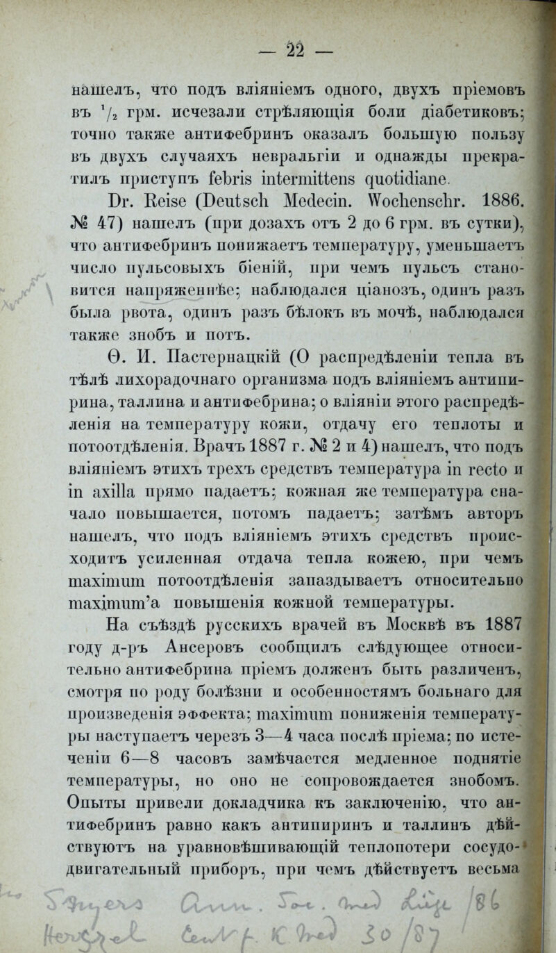 - № — нашелъ, что подъ вліяніемъ одного, двухъ пріемовъ въ 7г грм. исчезали стрѣляющія боли діабетиковъ; точно также антиФебринъ оказалъ большую пользу въ двухъ случаяхъ невральгіи и однажды прекра- тилъ приступъ &ЬгІ8 іпіегтійепв диойсііапе. Бг. Кеізе (Беиізсіі Месіест. №ос1іеіі8сЪг. 1886. «N5 47) нашелъ (при дозахъ отъ 2 до 6 грм. въ сутки), что антиФебринъ понижаетъ температуру, уменыпаетъ число пульсовыхъ біеній, при чемъ пульсъ стано- вится напряженнѣе; наблюдался ціанозъ, одинъ разъ была рвота, одинъ разъ бѣлокъ въ мочѣ, наблюдался также знобъ и потъ. Ѳ. И. Пастернацкій (О распредѣленіи тепла въ тѣлѣ лихорадочнаго организма подъ вліяніемъ антипи- рина, Таллина и антиФебрина; о вліяніи этого распредѣ- ленія на температуру кожи, отдачу его теплоты и потоотдѣленія. Врачъ 1887 г. № 2 и 4) нашелъ, что подъ вліяніемъ этихъ трехъ средствъ температура іп гесіо и іп ахіііа прямо падаетъ; кожная я*е температура сна- чало повышается, потомъ падаетъ; затѣмъ авторъ нашелъ, что подъ вліяніемъ этихъ средствъ проис- ходив усиленная отдача тепла кожею, при чемъ тахіпшт потоотдѣленія запаздываетъ относительно тахщшт'а повышенія кожной температуры. На съѣздѣ русскихъ врачей въ Москвѣ въ 1887 году д-ръ Ансеровъ сообщилъ слѣдующее относи- тельно антиФебрина пріемъ долженъ быть различенъ, смотря по роду болѣзни и особенностямъ больнаго для произведенія ЭФФекта; тахіпшт пониженія температу- ры наступаетъ черезъ 3—4 часа послѣ пріема; по исте- ченіи 6—8 часовъ замѣчается медленное поднятіе температуры, но оно не сопровождается знобомъ. Опыты привели докладчика къ заключенію, что ан- тиФебринъ равно какъ антипиринъ и таллинъ дѣй- ствуютъ на уравновѣшивающій теплопотери соеудо-1 двигательный приборъ, при чемъ дѣйствуетъ весьма