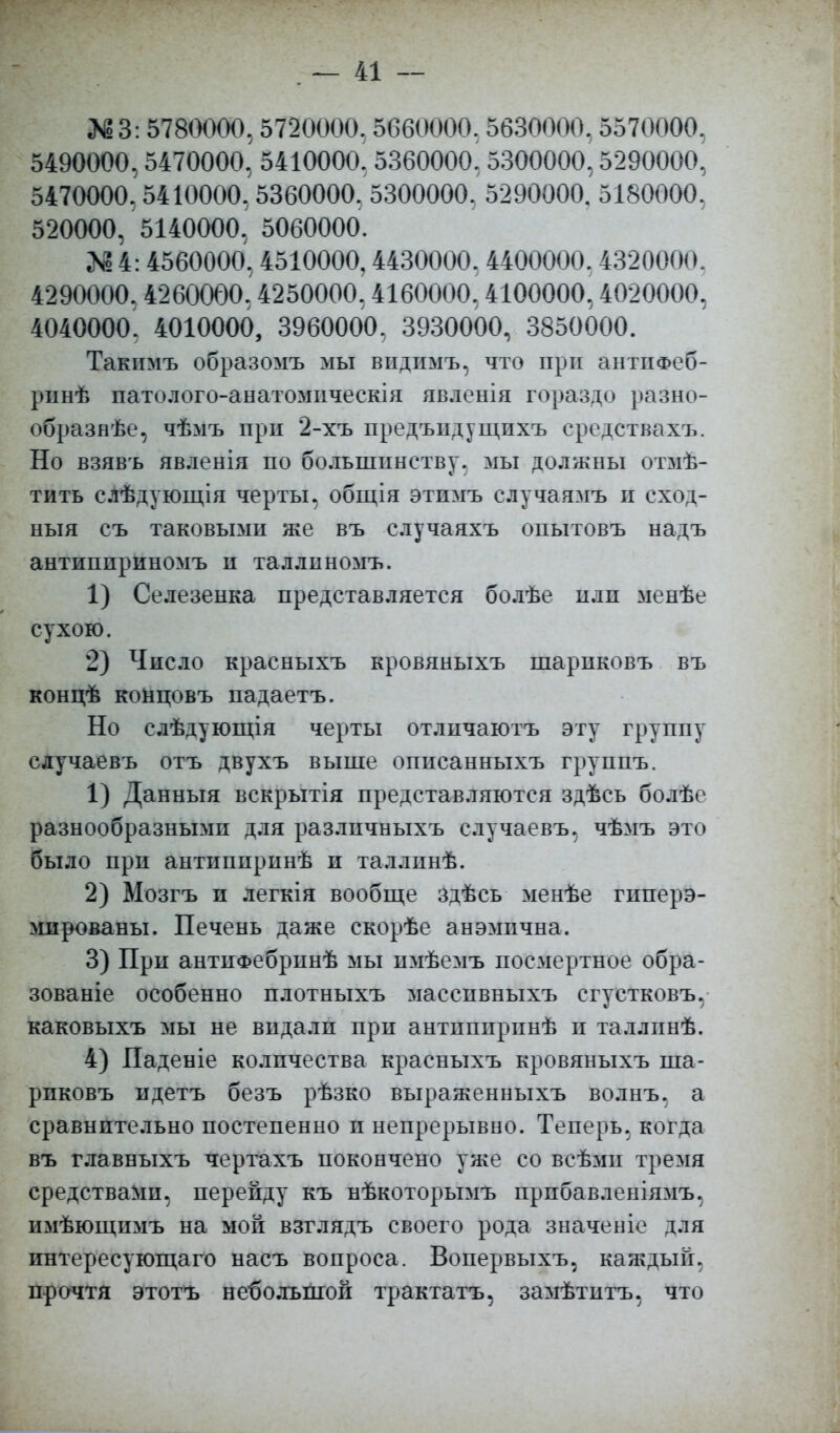 Л!3: 5780000. 5720000. 5660000. 5630000. 5570000. 5490000,5470000. 5410000. 5360000. 5300000,5290000, 5470000. 5410000, 5360000, 5300000. 5290000. 5180000, 520000, 5140000, 5060000. № 4:4560000.4510000,4430000. 4400000. 4320000. 4290000.4260000,4250000,4160000,4100000,4020000, 4040000. 4010000, 3960000. 3930000, 3850000. Такимъ образомъ мы впдимъ, что при антііФеб- ріінѣ патолого-анатомическія явленія гораздо разно- образие, чѣмъ прп 2-хъ предъпдущихъ средствахъ. Но взявъ явленія по большинству, мы должны отмѣ- тить слѣдующія черты, общія этпмъ елучаямъ и еход- ныя съ таковыми же въ случаяхъ опытовъ надъ антипириномъ и таллнномъ. 1) Селезенка представляется болѣе или менѣе сухою. 2) Число красныхъ кровяныхъ шарпковъ въ концѣ концовъ падаетъ. Но слѣдующія черты отличаютъ эту группу сдучаевъ отъ двухъ выше описанныхъ группъ. 1) Данныя вскрытія представляются здѣсь болѣе разнообразными для различныхъ случаевъ, чѣмъ это было при антппиринѣ и таллинѣ. 2) Мозгъ и легкія вообще здѣсь менѣе гиперэ- мированы. Печень даже скорѣе анэмична. 3) При антнФебринѣ мы имѣемъ посмертное обра- зованіе особенно плотныхъ масспвныхъ сгустковъ, каковыхъ мы не впдалп при антппирпнѣ п таллпнѣ. 4) Паденіе количества красныхъ кровяныхъ ша- рпковъ идетъ безъ рѣзко выраженныхъ волнъ, а сравнительно постепенно п непрерывно. Теперь, когда въ главныхъ чертахъ покончено уже со всѣмп тремя средствами, перейду къ нѣкоторымъ прпбавленіямъ, пмѣющнмъ на мой взглядъ своего рода значеніе для пнтересующаго насъ вопроса. Вопервыхъ, каждый, прочтя этотъ небольшой трактатъ, замѣтитъ, что
