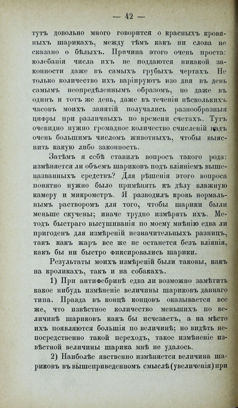 тутъ довольно много говорится о красныхъ кровя- ныхъ шарикахъ, между тѣмъ какъ ни слова не сказано о бѣлыхъ. Причина этого очень проста: колебанія числа ихъ не поддаются никакой за- конности даже въ самыхъ грубыхъ чертахъ. Не только количество ихъ варіируютъ изо дня въ день самымъ неопредѣленнымъ образомъ, но даже въ одинъ и тотъ же день, даже въ теченіи нѣсколькихъ часовъ моихъ занятій получались разнообразный цифры при различныхъ по времени счетахъ. Тутъ очевидно нужно громадное количество счисленій цадъ очень болыпимъ числомъ животныхъ, чтобы выяс- нить какую либо законность. Затѣмъ я себѣ ставилъ вопросъ такого рода: измѣняется ли объемъ піариковъ подъ вліяніемъ выпіе- названныхъ средствъ? Для рѣшенія этого вопроса понятно нужно было примѣнять къ дѣлу влажную камеру и микрометръ. Я разводилъ кровь нормаль- ыымъ растворомъ для того, чтобы шарики были меньше скучены; иначе трудно измѣрять ихъ. Ме- тодъ быстраго высушиванія по моему мнѣнію едва ли пригоденъ для измѣреній незначительныхъ разницъ, такъ какъ жаръ все же не останется безъ вліянія, какъ бы ни быстро Фиксировались шарики. Результаты моихъ измѣреній были таковы, какъ на кроликахъ, такъ и на собакахъ. 1) При антиФебринѣ едва ли возможно замѣтить какое нибудь измѣненіе величины шариковъ даннаго типа. Правда въ концѣ концовъ оказывается все же, что извѣстное количество меньшихъ по ве- личинѣ шариковъ какъ бы исчезаетъ, а на мѣсто ихъ появляются болыпія по величинѣ; но видѣть не- посредственно такой переходъ, такое измѣненіе из- вѣстной величины шарика мнѣ не удалось. 2) Наиболѣе явственно измѣняется величина ша- риковъ въ вышеприведенномъ смыслѣ (увеличенія) при
