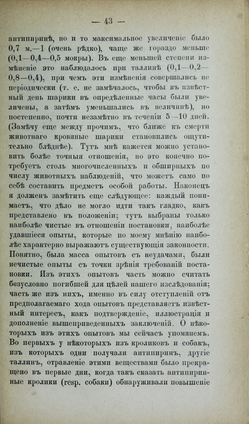 антипыринѣ, но и то максимальное увеличеніе было 0,7 м.—1 (очень рѣдко), чаще же гораздо меньше (ОД—0,4—0,5 мокры). Въ еще меньшей степени из- мѣненіе это наблюдалось при таллинѣ (ОД—0,2— 0,8—0,4), при чемъ эти измѣненія совершались не періодически (т. е. не замѣчалось, чтобы въ извѣст- ный день шарики въ опредѣленные часы были уве- личены, а затѣмъ уменьшались въ величинѣ), но постепенно, почти незамѣтно въ теченіи 5—10 дней. (Замѣчу еще между прочимъ, что ближе къ смерти животнаго кровяные шарики становились ощути- тельно блѣднѣе). Тутъ мнѣ кажется можно устано- вить болѣе точныя отношенія, но это конечно по- требуете столь многочисленныхъ и обширныхъ по числу животныхъ наблюденій, что можетъ само по себѣ составить предметъ особой работы. Наконецъ я долженъ замѣтить еще слѣдующее: каждый пони- маетъ, что дѣло не могло идти такъ гладко, какъ представлено въ положеніи; тутъ выбраны только наиболѣе чистые въ отношеніи постановки, наиболѣе удавшіеся опыты, которые по моему мнѣнію наибо- лѣе характерно выражаютъ существующая законности. Понятно, была масса опытовъ съ неудачами, были нечистые опыты съ точки зрѣнія требованій поста- новки. Изъ этихъ опытовъ часть можно считать безусловно погибшей для цѣлей нашего изслѣдованія; часть же изъ нихъ, именно въ силу отступленій отъ предполагаемаго хода опытовъ представляетъ извѣст- ный интересъ, какъ подтвержденіе, иллюстрація и дополненіе вышеприведенныхъ заключеній. О нѣко- торыхъ изъ этихъ опытовъ мы сейчасъ упомянемъ. Во первыхъ у нѣкоторыхъ изъ кроликовъ и собакъ, изъ которыхъ одни получали антипиринъ, другіе таллинъ, отравленіе этими веществами было прекра- щено въ первые дни, когда такъ сказать антипирин- ные кролики (гезр. собаки) обнаруживали повышеніе