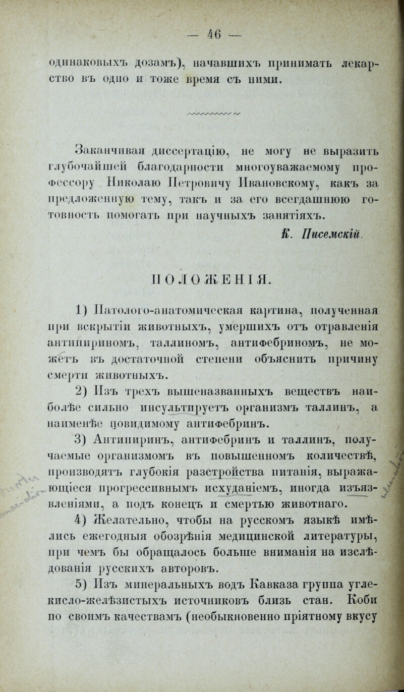 одинаковыхъ дозамъ), ыачавшихъ принимать лекар- ство въ одііо и тоже время съ ними. Заканчивая диссертацию, не могу не выразить глубочайшей благодарности многоуважаемому про- фессору Николаю Петровичу Ивановскому, какъ за предложенную тему, такъ и за его всегдашнюю го- товность помогать при научныхъ занятіяхъ. К. Писемскій. ПО ЛѲЖЕНІЯ. 1) Патолого-анатомическая картина, полученная при вскрытіи животныхъ, умершихъ отъ отравленія антипириномъ, таллиномъ, антиФебриномъ, не мо- жетъ въ достаточной степени объяснить причину смерти животныхъ. 2) Изъ трехъ вышеназванныхъ вешествъ наи- болѣе сильно инсультируетъ организмъ таллинъ, а наименѣе повидимому антиФебринъ. 3) Антипиринъ, антиФебринъ и таллинъ, полу- чаемые организмомъ въ повышенномъ количествѣ, ироизводятъ глубокія разстройства питанія, выража- ющіеся прогрессивнымъ исхуданіемъ, иногда изъяз- вленіями, а подъ конецъ и смертью животнаго. 4) Желательно, чтобы на русскомъ языкѣ имѣ- лись ея^егодныя обозрѣнія медицинской литературы, при чемъ бы обращалось больше вниманія на изслѣ- дованія русскихъ авторовъ. 5) Изъ минеральныхъ водъ Кавказа группа угле- кисло-желѣзистыхъ источниковъ близь стан. Коби по своимъ качествамъ (необыкновенно пріятному вкусу