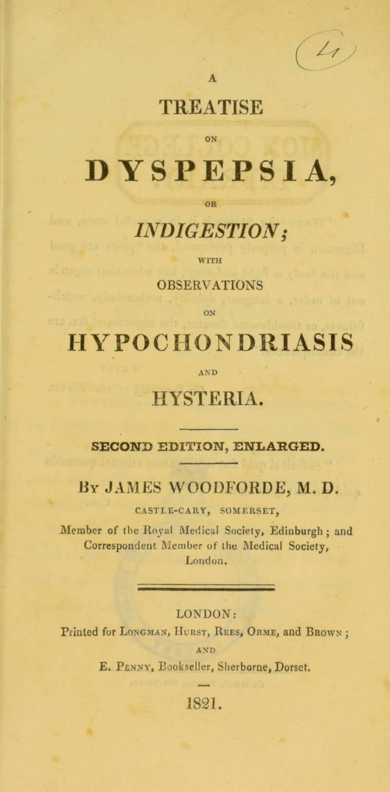 A TREATISE ON DYSPEPSIA, INDIGESTION; WITH OBSERVATIONS HYPOCHONDRIASIS AND HYSTERIA. SECOND EDITION, ENLARGED. liY JAMES VVOODFORDE, M. D. CASTLE-CARY, SOMERSET, Member of (be Roval Medical Society, Edinburgh; and Correspondent Member of the Medical Society, London. LONDON: Printed for Longman, Hurst, Rees, Orme, and Brown ; AND E. Penny, Bookseller, Sherborne, Dorset, 1821.