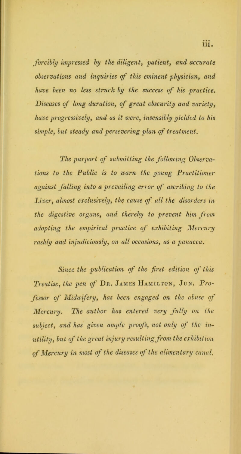 forcibly impressed by the diligent, patient, and accurate observations and inquiries of this eminent physician, and have been no less struck by the success of his practice. Diseases of long duration, of great obscurity and variety, have progressively, and as it were, insensibly yielded to his simple, but steady and persevering plan of treatment. The purport of submitting the following Observa- tions to the Public is to warn the young Practitioner against falling into a prevailing error of ascribing to the Liver, almost exclusively, the cause of all the disorders in the digestive organs, and thereby to prevent him from adopting the empirical practice of exhibiting Mercury rashly and injudiciously, on all occasions, as a panacea. Since the publication of the first edition of this Treatise, the pen of Dr. James Hamilton, Jun. Pro- fessor of Mukc'fery, has been engaged on the abuse of Mercury. The author has entered very fully on the subject, and has given ample proofs, not only of the in- utility, but of the great injury resulting from the exhibition of Mercury in most of the diseases of the alimentary canal.