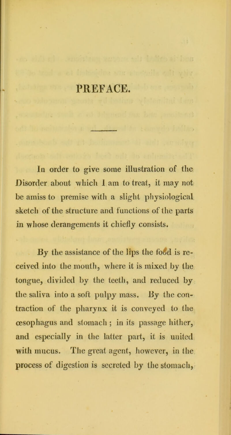 In order to give some illustration of the Disorder about wbicli 1 am to treat, it may not be amiss to premise with a slight physiological sketch of the structure and functions of the parts in whose derangements it chiefly consists. By the assistance of the lips the fo(?d is re- ceived into the mouth, where it is mixed by the tongue, divided by the teeth, and reduced by the saliva into a soft pulpy mass. By the con- traction of the pharynx it is conveyed to the oesophagus and stomach ; in its passage hither, and especially in the latter part, it is united with mucus. The great agent, however, in the process of digestion is secreted by the stomach,