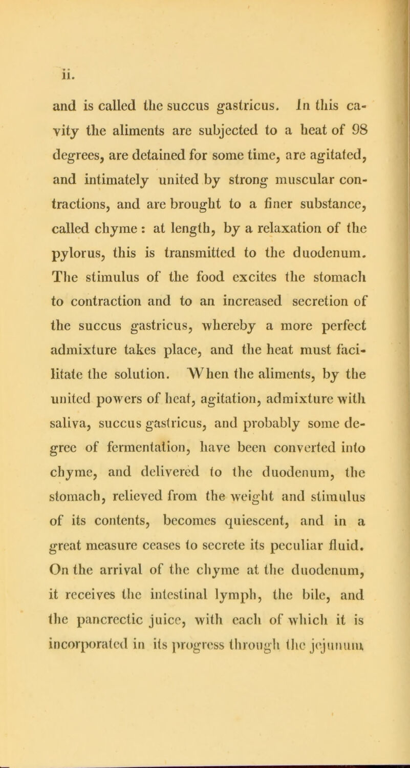 and is called the succus gastricus. In this ca- vity the aliments are subjected to a heat of 98 degrees, are detained for some time, are agitated, and intimately united by strong muscular con- tractions, and arc brought to a finer substance, called chyme : at length, by a relaxation of the pylorus, this is transmitted to the duodenum. The stimulus of the food excites the stomacli to contraction and to an increased secretion of the succus gastricus, whereby a more perfect admixture takes place, and the heat must faci- litate the solution. When the aliments, by the united powers of heat, agitation, admixture with saliva, succus gastricus, and probably some de- gree of fermentation, liave been converted into chyme, and delivered to the duodenum, the stomach, relieved from the weight and stimulus of its contents, becomes quiescent, and in a great measure ceases to secrete its peculiar fluid. On the arrival of the chyme at the duodenum, it receives the intestinal lymph, the bile, and the pancrectic juice, with each of which it is incorporated in its juogress through the jejunum