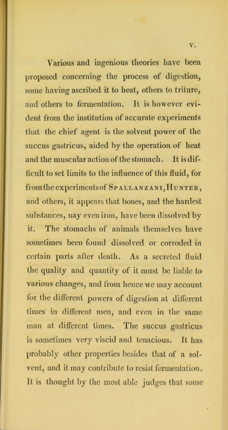 Various and ingenious theories have been proposed concerning the process of digestion, some having ascribed it to heat, otliers to triturc, and others to fermentation. It is liowever evi- dent from the institution of accurate experiments that the chief agent is the solvent power of the succus gastricus, aided by the operation of heat and the muscular action of the stomach. It is dif- ficult to set limits to the influence of this fluid, for from the experiments of Spallanzani, Hunter, and others, it appears tliat bones, and the hardest substances, nay even iron, have been dissolved by it. The stomachs of animals themselves have sometimes been found dissolved or corroded in certain parts after death. As a secreted fluid the quality and quantity of it must be liable to various changes, and from hence we may account for the different powers of digestion at ditferent times in different men, and even in the same man at different limes. The succus gastricus is sometimes very viscid and tenacious. It has probably other properties besides that of a sol- vent, and it may contribute to resist fermentation. It is thought by the most able judges that some