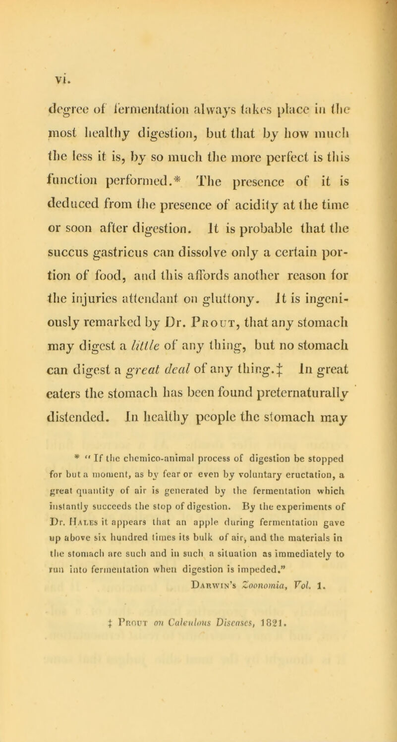 degree of i'ernieiitatioii always lak(‘s place in llie most healthy digestion, but that by how much the less it is, by so much the more perfect is tlas function performed.* The presence of it is deduced from the presence of acidity at the time or soon after digestion. It is probable that the succus gastricus can dissolve only a certain por- tion of food, and this affords another reason for the injuries attendant on gluttony, ft is ingeni- ously remarked by Dr. Prout, that any stomach may digest a Utile of any thitig, but no stomach can digest a great deal of any thing.In great caters the stomach has been found preternaturally distended. In healthy people the stomach may *  If tlic clicniico-animal process of digestion be stopped for but a nioiucnt, as by fear or even by voluntary eructation, a great quantity of air is generated by the fermentation which instantly succeeds the stop of digestion. By the experiments of Dr. Hai.es it appears that an apple during fermentation gave up above six hundred times its bulk of air^ and the materials in the stomach are sucli and in sucli a situation as immediately to run into fermentation when digestion is impeded.” Darwin’s Zoonomia, Vol. 1. PnnuT mi Caleulons Disemes, 1821.