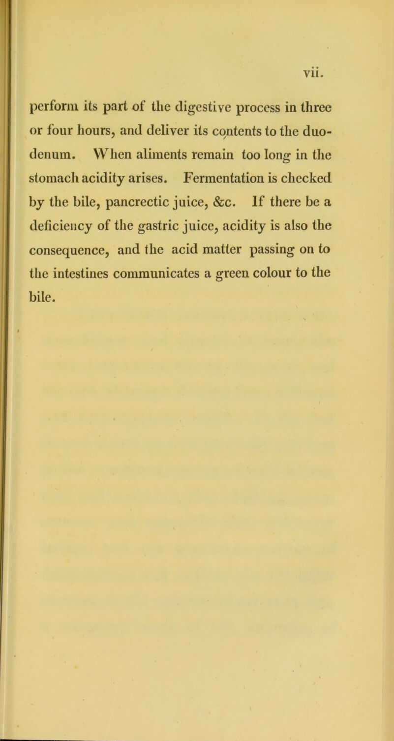 perform its part of the digestive process ia three or four hours, and deliver its contents to the duo- denum. When aliments remain too long in the stomach acidity arises. Fermentation is checked by the bile, pancrectic juice, &c. If there be a deficiency of the gastric juice, acidity is also the consequence, and the acid matter passing on to the intestines communicates a green colour to the bile.