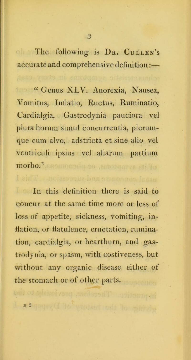 The following is Dr. Cullen’s accurate and comprehensive definition:— “ Genus XLV. Anorexia, Nausea, Vomitus, Inflatio, Ructus, Ruminatio, Cardialgia, Gastrodynia pauciora vel plura horum siinul concurrentia, plerum- que cum alvo, adstricta et sine alio vel ventriculi ipsius vel aliarum partium morbo.” In this definition there is said to concur at the same time more or less of loss of appetite, sickness, vomiting, in- flation, or flatulence, eructation, rumina- tion, cardialgia, or heartburn, and gas- trodynia, or spasm, with costiveness, but without any ororanic disease either of the stomach or of other parts. B 2