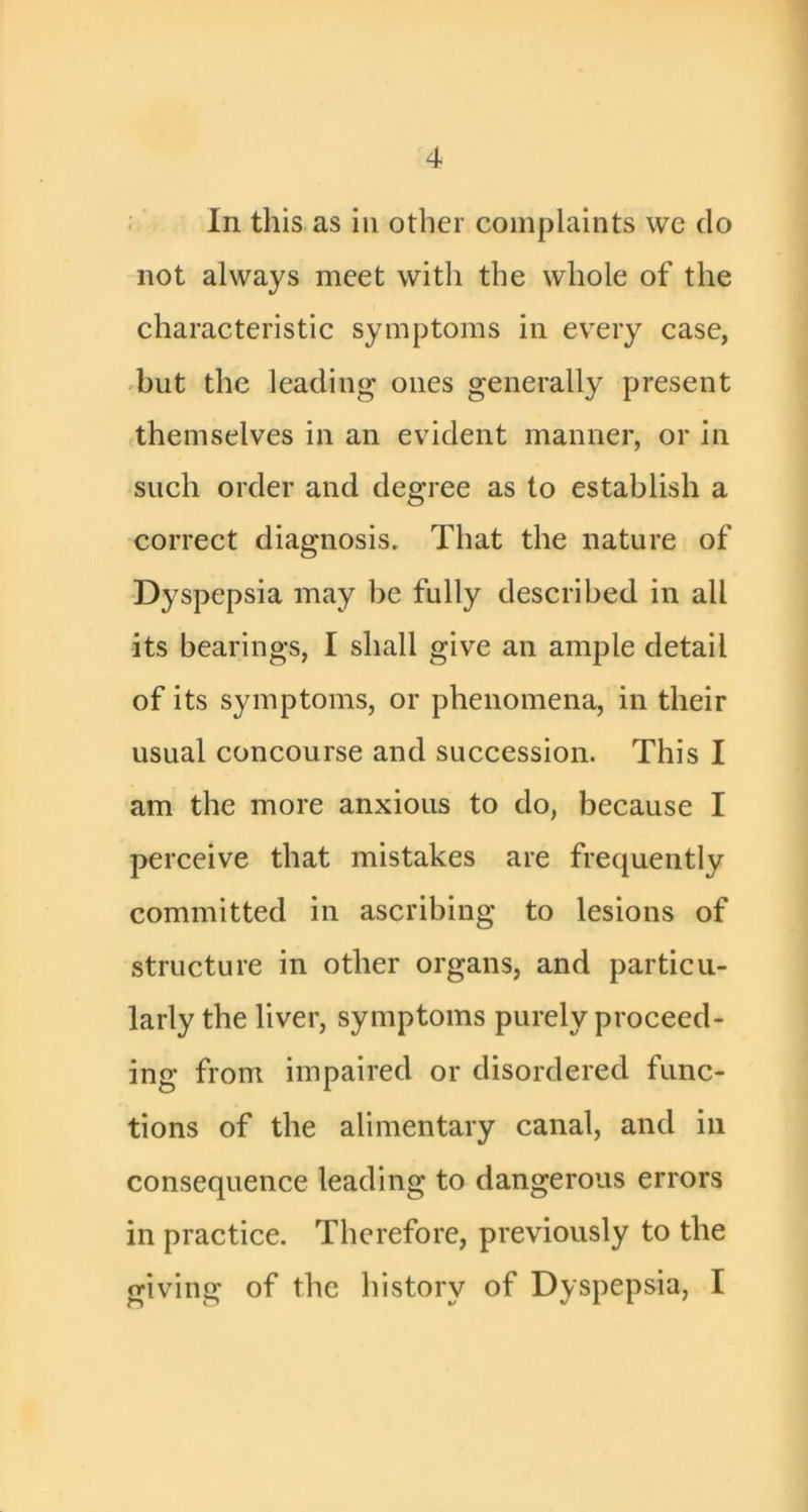 ; In this as in other complaints wc do not always meet with the whole of the characteristic symptoms in every case, 'but the leading ones generally present (themselves in an evident manner, or in such order and degree as to establish a correct diagnosis. That the nature of -Dyspepsia may be fully described in all its bearings, I shall give an ample detail of its symptoms, or phenomena, in their usual concourse and succession. This I am the more anxious to do, because I perceive that mistakes are frequently committed in ascribing to lesions of structure in other organs, and particu- larly the liver, symptoms purely proceed- ing from impaired or disordered func- tions of the alimentary canal, and in consequence leading to dangerous errors in practice. Therefore, previously to the giving of the history of Dyspepsia, I