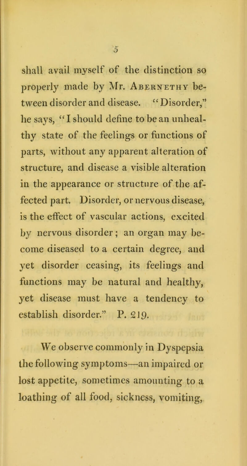 shall avail myself of the distinction so properly made by Mr. Abernethy be- tween disorder and disease. Disorder,’* he says, “I shordd define to be an unheal- thy state of the feelings or functions of parts, without any apparent alteration of structure, and disease a visible alteration in the appearance or structure of the af- fected part. Disorder, or nervous disease, is the effect of vascular actions, excited by nervous disorder; an organ may be- come diseased to a certain degree, and yet disorder ceasing, its feelings and functions may be natural and healthy, yet disease must have a tendency to establish disorder.” P. 2J9. We observe commonly in Dyspepsia the following symptoms—an impaired or lost appetite, sometimes amounting to a loathing of all food, sickness, vomiting.