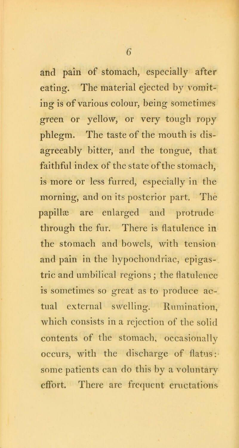 and pain of stomach, especially after eating. The material ejected by vomit- ing is of various colour, being sometimes green or yellow, or very tough ropy phlegm. The taste of the mouth is dis- agreeably bitter, and the tongue, that faithful index of the state of the stomach, is more or less furred, especially in the morning, and on its posterior part. The papillee are enlarged and protrude through the fur. There is flatulence in the stomach and bowels, with tension and pain in the hypochondriac, epigas- tric and umbilical regions ; the flatulence is sometimes so great as to produce ac- tual external swelling*. Rumination, which consists in a rejection of the solid contents of the stomach, occasionally occurs, with the discharge of flatus:* some patients can do this by a voluntary effort. There are frccpicnt eructations