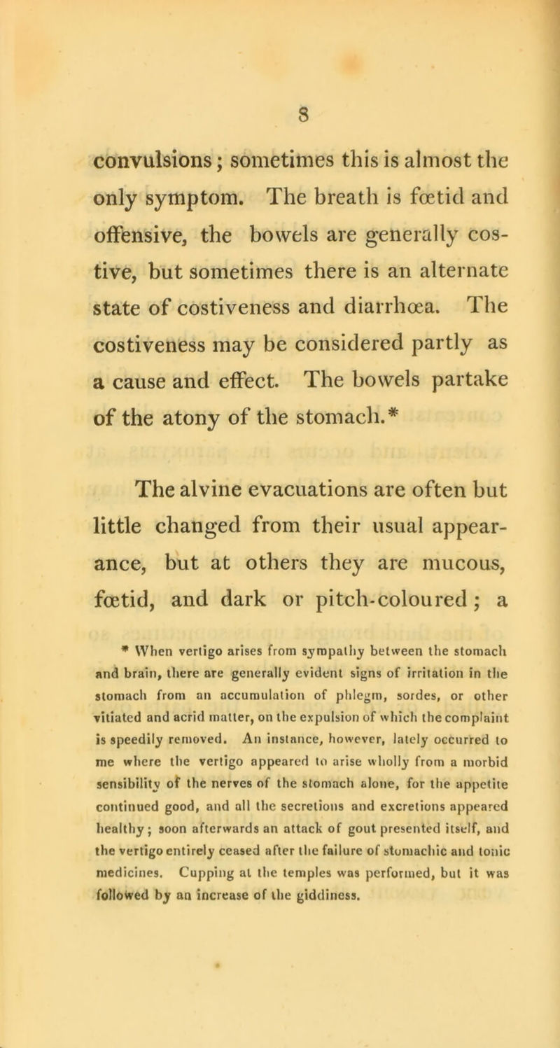 convulsions; sometimes this is almost the only symptom. The breath is foetid and offensive, the bowels are generally cos- tive, but sometimes there is an alternate state of costiveness and diarrhoea. The costiveness may be considered partly as a cause and effect. The bowels partake of the atony of the stomach.* The alvine evacuations are often but little changed from their usual appear- ance, but at others they are mucous, foetid, and dark or pitch-colon red ; a * When vertigo arises from sjropaliiy between the stomacli and brain, there are generally evident signs of irritation in the stomach from an accumulation of phlegm, sordes, or other vitiated and acrid matter, on the expulsion of which the complaint is speedily removed. An instance, however, lately occurred to me where the vertigo appeared to arise wholly from a morbid sensibility of the nerves of the stomach alone, for the appetite continued good, and all the secretions and excretions appeared healthy; soon afterwards an attack of gout presented itself, and the vertigo entirely ceased after the failure of stomachic and tonic medicines. Cupping at the temples was performed, but it was followed by an increase of the giddiness.