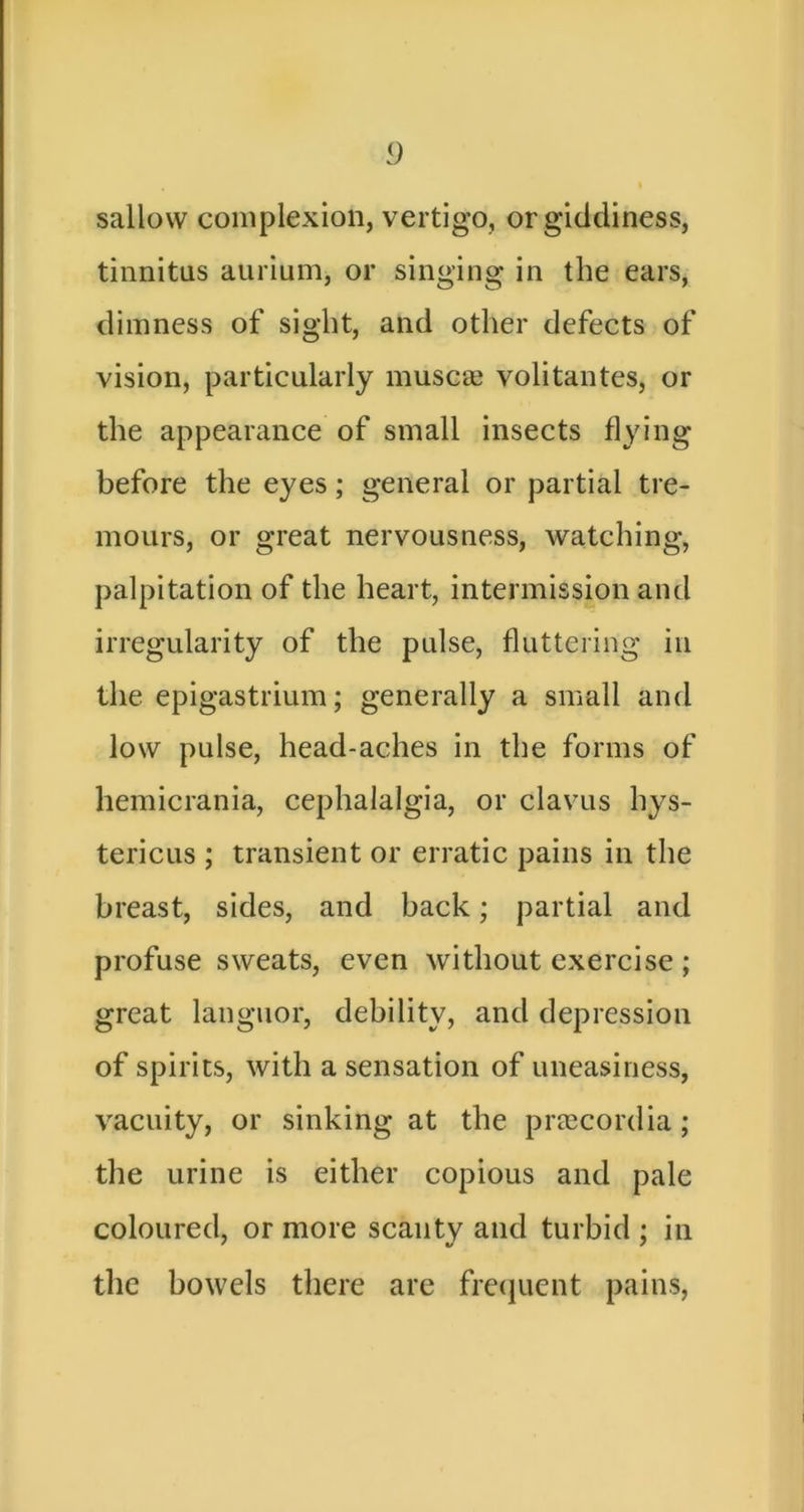 sallow complexion, vertigo, or giddiness, tinnitus aurium, or singing in the ears, dimness of sight, and other defects of vision, particularly muscas volitantes, or the appearance of small insects flying before the eyes; general or partial tre- mours, or great nervousness, watching, palpitation of the heart, intermission and irregularity of the pulse, fluttering in the epigastrium; generally a small and low pulse, head-aches in the forms of hemicrania, cephalalgia, or clavus hys- tericus ; transient or erratic pains in the breast, sides, and back; partial and profuse sweats, even without exercise ; great languor, debility, and depression of spirits, with a sensation of uneasiness, vacuity, or sinking at the prrecordia; the urine is either copious and pale coloured, or more scanty and turbid ; in the bowels there are frecjnent pains.