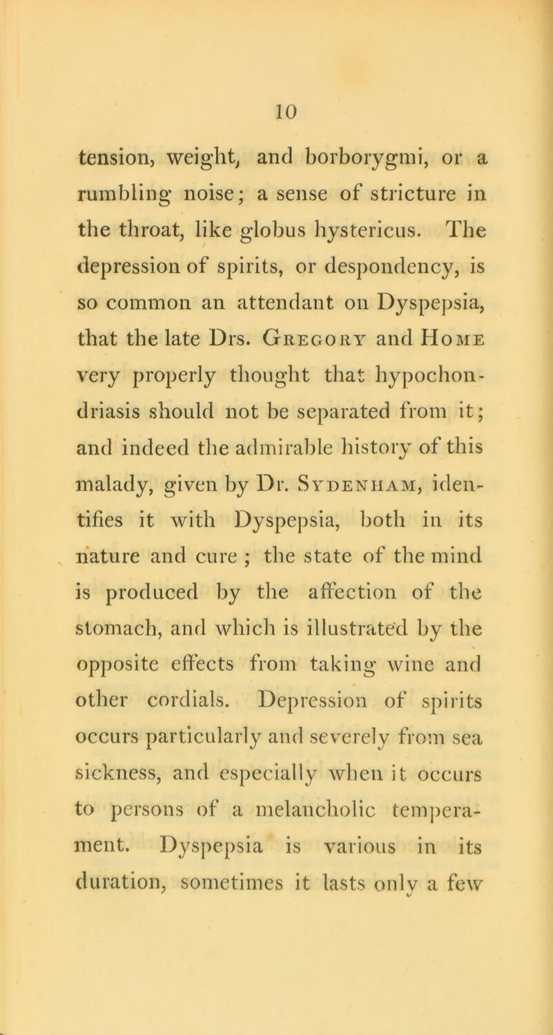 tension, weighty and borboiygmi, or a rumbling noise; a sense of stricture in the throat, like globus hystericus. The depression of spirits, or despondency, is so common an attendant on Dyspepsia, that the late Drs. Gregory and Home very properly thought that hypochon- driasis should not be separated from it; and indeed the admirable history of this malady, given by Dr. Sydenham, iden- tifies it with Dyspepsia, both in its nature and cure ; the state of the mind is produced by the affection of the stomach, and which is illustrated by the opposite effects from taking wine and other cordials. Depression of spirits occurs particularly and severely from sea sickness, and especially when it occurs to persons of a melancholic tem])era- ment. Dyspepsia is various in its duration, sometimes it lasts only a few %/