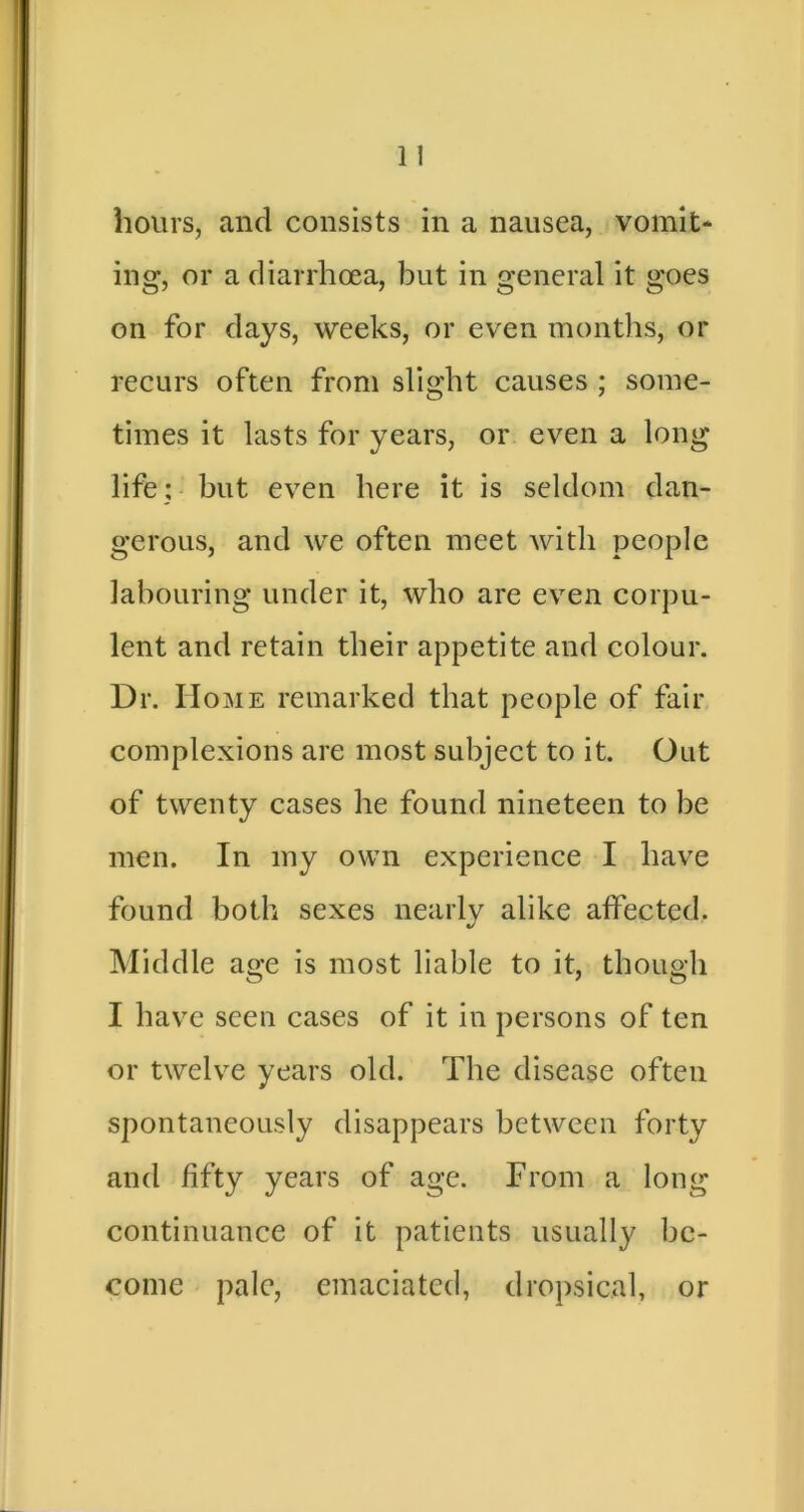 hours, and consists in a nausea, vomit* ing, or a diarrhoea, but in general it goes on for days, weeks, or even months, or recurs often from slight causes ; some- times it lasts for years, or even a long life: but even here it is seldom dan- gerous, and we often meet with people labouring under it, who are even corpu- lent and retain their appetite and colour. Dr. Home remarked that people of fair complexions are most subject to it. Out of twenty cases he found nineteen to be men. In my own experience I have found both sexes nearly alike affected. Middle age is most liable to it, though I have seen cases of it in persons of ten or twelve years old. The disease often spontaneously disappears between forty and fifty years of age. From a long continuance of it patients usually be- come pale, emaciated, dropsical, or