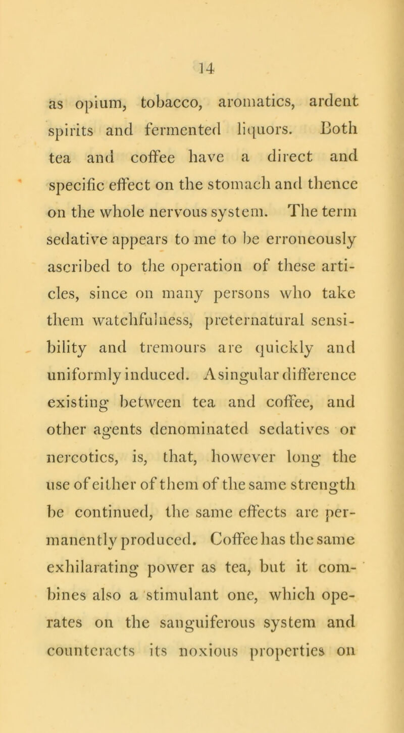 as opium, tobacco, aromatics, ardent spirits and fermented liquors. Loth tea and coffee have a direct and specific effect on the stomach and thence on the whole nervous system. The term sedativ’^e appears to me to be erroneously ascribed to the operation of these arti- cles, since on many persons who take them watchfulness, preternatural sensi- bility and tremours are quickly and uniformly induced. Asingular difference existing between tea and coffee, and other agents denominated sedatives or nercotics, is, that, however long the use of either of them of the same strength be continued, the same effects are per- manently produced. Coffee has the same exhilarating power as tea, but it com- bines also a stimulant one, which ope- rates on the sanguiferous system and counteracts its noxious properties on