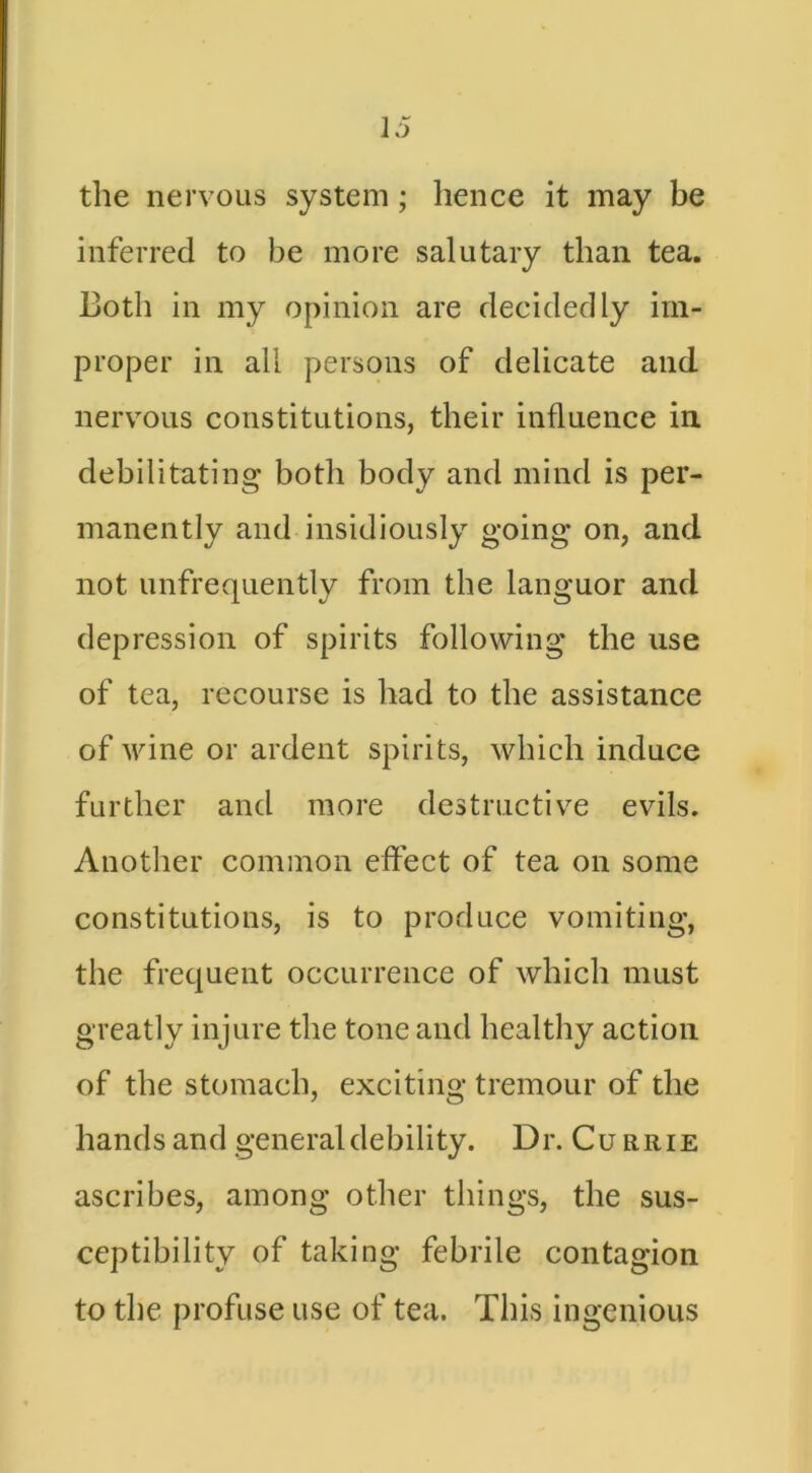 the nervous system; hence it may be inferred to be more salutary than tea. Both in my opinion are decidedly im- proper in all persons of delicate and nervous constitutions, their influence in. debilitating both body and mind is per- manently and insidiously going on, and not unfrequently from the languor and depression of spirits following the use of tea, recourse is had to the assistance of wine or ardent spirits, which induce further and more destructive evils. Another common effect of tea on some constitutions, is to produce vomiting, the frequent occurrence of which must greatly injure the tone and healthy action of the stomach, exciting tremour of the hands and general debility. Dr. Currie ascribes, among other things, the sus- ceptibility of taking febrile contagion to the profuse use of tea. This ingenious