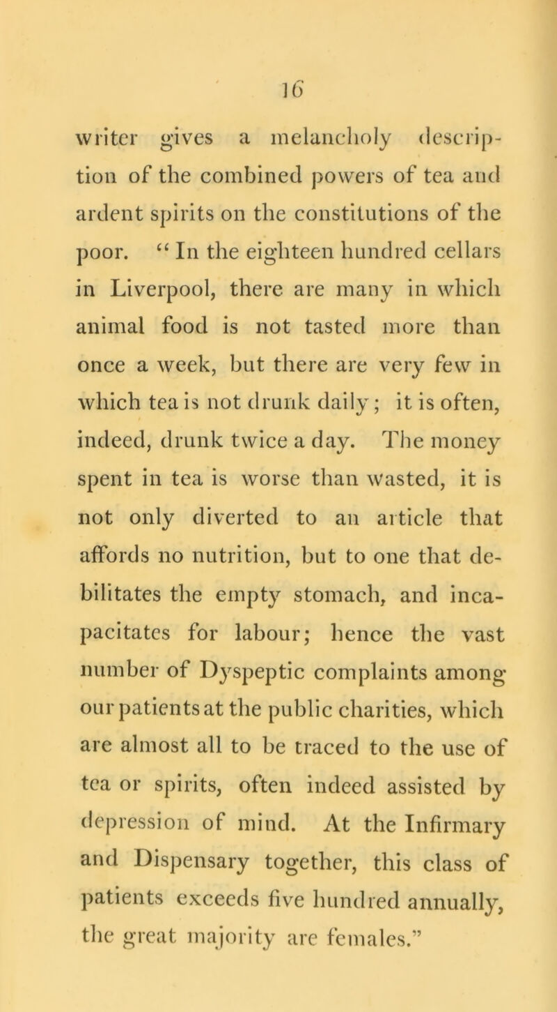 writer gives a melancholy descrip- tion of the combined powers of tea and ardent spirits on the constitutions of tlie poor. “ In the eighteen hundred cellars in Liverpool, there are many in which animal food is not tasted more than once a week, but there are very few in which tea is not drunk daily; it is often, indeed, drunk twice a day. The money spent in tea is worse than wasted, it is not only diverted to an article that affords no nutrition, but to one that de- bilitates the empty stomach, and inca- pacitates for labour; hence the vast number of Dyspeptic complaints among our patients at the public charities, which are almost all to be traced to the use of tea or spirits, often indeed assisted by depression of mind. At the Infirmary and Dispensary together, this class of patients exceeds five hundred annually, the great majority are females.”